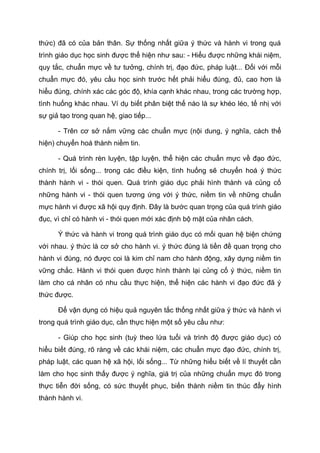 thức) đã có của bản thân. Sự thống nhất giữa ý thức và hành vi trong quá
trình giáo dục học sinh được thể hiện như sau: - Hiểu được những khái niệm,
quy tắc, chuẩn mực về tư tưởng, chính trị, đạo đức, pháp luật... Đối với mỗi
chuẩn mực đó, yêu cầu học sinh trước hết phải hiểu đúng, đủ, cao hơn là
hiểu đúng, chính xác các góc độ, khía cạnh khác nhau, trong các trường hợp,
tình huống khác nhau. Ví dụ biết phân biệt thế nào là sự khéo léo, tế nhị với
sự giả tạo trong quan hệ, giao tiếp...
- Trên cơ sở nắm vững các chuẩn mực (nội dung, ý nghĩa, cách thể
hiện) chuyển hoá thành niềm tin.
- Quá trình rèn luyện, tập luyện, thể hiện các chuẩn mực về đạo đức,
chính trị, lối sống... trong các điều kiện, tình huống sẽ chuyển hoá ý thức
thành hành vi - thói quen. Quá trình giáo dục phải hình thành và củng cố
những hành vi - thói quen tương ứng với ý thức, niềm tin về những chuẩn
mực hành vi được xã hội quy định. Đây là bước quan trọng của quá trình giáo
đục, vì chỉ có hành vi - thói quen mới xác định bộ mặt của nhân cách.
Ý thức và hành vi trong quá trình giáo dục có mối quan hệ biện chứng
với nhau. ý thức là cơ sở cho hành vi. ý thức đúng là tiền đề quan trọng cho
hành vi đúng, nó được coi là kim chỉ nam cho hành động, xây dựng niềm tin
vững chắc. Hành vi thói quen được hình thành lại củng cố ý thức, niềm tin
làm cho cá nhân có nhu cầu thực hiện, thể hiện các hành vi đạo đức đã ý
thức được.
Để vận dụng có hiệu quả nguyên tắc thống nhất giữa ý thức và hành vi
trong quá trình giáo dục, cần thực hiện một số yêu cầu như:
- Giúp cho học sinh (tuỳ theo lứa tuổi và trình độ được giáo dục) có
hiểu biết đúng, rõ ràng về các khái niệm, các chuẩn mực đạo đức, chính trị,
pháp luật, các quan hệ xã hội, lối sống... Từ những hiểu biết về lí thuyết cần
làm cho học sinh thấy được ý nghĩa, giá trị của những chuẩn mực đó trong
thực tiễn đời sống, có sức thuyết phục, biến thành niềm tin thúc đẩy hình
thành hành vi.
 