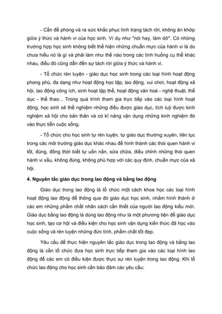 - Cần đề phòng và ra sức khắc phục tình trạng tách rời, không ăn khớp
giữa ý thức và hành vi của học sinh. Ví dụ như "nói hay, làm dở". Có những
trường hợp học sinh không biết thể hiện những chuẩn mực của hành vi là do
chưa hiểu nó là gì và phải làm như thế nào trong các tình huống cụ thể khác
nhau, điều đó cũng dẫn đến sự tách rời giữa ý thức và hành vi.
- Tổ chức rèn luyện - giáo dục học sinh trong các loại hình hoạt động
phong phú, đa dạng như hoạt động học tập, lao động, vui chơi, hoạt động xã
hội, lao động công ích, sinh hoạt tập thể, hoạt động văn hoá - nghệ thuật, thể
dục - thể thao... Trong quá trình tham gia trực tiếp vào các loại hình hoạt
động, học sinh sẽ thể nghiệm những điều được giáo dục, tích luỹ được kinh
nghiệm xã hội cho bản thân và có kĩ năng vận dụng những kinh nghiệm đó
vào thực tiễn cuộc sống.
- Tổ chức cho học sinh tự rèn luyện, tự giáo dục thường xuyên, liên tục
trong các môi trường giáo dục khác nhau để hình thành các thói quen hành vi
tốt, đúng, đồng thời biết tự uốn nắn, sửa chữa, điều chỉnh những thói quen
hành vi xấu, không đúng, không phù hợp với các quy định, chuẩn mực của xã
hội.
4. Nguyên tắc giáo dục trong lao động và bằng lao động
Giáo dục trong lao động là tổ chức một cách khoa học các loại hình
hoạt động lao động để thông qua đó giáo dục học sinh, nhằm hình thành ở
các em những phẩm chất nhân cách cần thiết của người lao động kiểu mới.
Giáo dục bằng lao động là dùng lao động như là một phương tiện để giáo dục
học sinh, tạo cơ hội và điều kiện cho học sinh vận dụng kiến thức đã học vào
cuộc sống và rèn luyện những đức tính, phẩm chất tốt đẹp.
Yêu cầu để thực hiện nguyên tắc giáo dục trong lao động và bằng lao
động là cần tổ chức đưa học sinh trực tiếp tham gia vào các loại hình lao
động để các em có điều kiện được thực sự rèn luyện trong lao động. Khi tổ
chức lao động cho học sinh cần bảo đảm các yêu cầu:
 