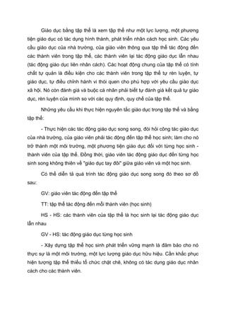 Giáo dục bằng tập thể là xem tập thể như một lực lượng, một phương
tiện giáo dục có tác dụng hình thành, phát triển nhân cách học sinh. Các yêu
cầu giáo dục của nhà trường, của giáo viên thông qua tập thể tác động đến
các thành viên trong tập thể, các thành viên lại tác động giáo dục lẫn nhau
(tác động giáo dục liên nhân cách). Các hoạt động chung của tập thể có tính
chất tự quản là điều kiện cho các thành viên trong tập thể tự rèn luyện, tự
giáo dục, tự điều chỉnh hành vi thói quen cho phù hợp với yêu cầu giáo dục
xã hội. Nó còn đánh giá và buộc cá nhân phải biết tự đánh giá kết quả tự giáo
dục, rèn luyện của mình so với các quy định, quy chế của tập thể.
Những yêu cầu khi thực hiện nguyên tắc giáo dục trong tập thể và bằng
tập thể:
- Thực hiện các tác động giáo dục song song, đòi hỏi công tác giáo dục
của nhà trường, của giáo viên phải tác động đến tập thể học sinh; làm cho nó
trở thành một môi trường, một phương tiện giáo dục đối với từng học sinh -
thành viên của tập thể. Đồng thời, giáo viên tác động giáo dục đến từng học
sinh song không thiên về "giáo dục tay đôi" giữa giáo viên và một học sinh.
Có thể diễn tả quá trình tác động giáo dục song song đó theo sơ đồ
sau:
GV: giáo viên tác động đến tập thể
TT: tập thể tác động đến mỗi thành viên (học sinh)
HS - HS: các thành viên của tập thể là học sinh lại tác động giáo dục
lẫn nhau
GV - HS: tác động giáo dục từng học sinh
- Xây dựng tập thể học sinh phát triển vững mạnh là đảm bảo cho nó
thực sự là một môi trường, một lực lượng giáo dục hữu hiệu. Cần khắc phục
hiện tượng tập thể thiếu tổ chức chặt chẽ, không có tác dụng giáo dục nhân
cách cho các thành viên.
 