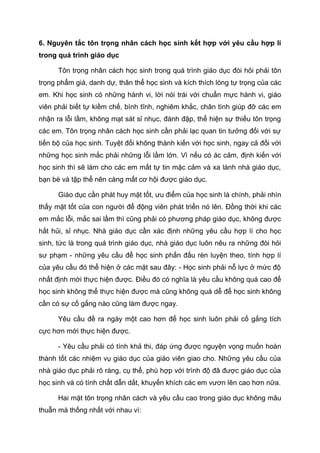 6. Nguyên tắc tôn trọng nhân cách học sinh kết hợp với yêu cầu hợp lí
trong quá trình giáo dục
Tôn trọng nhân cách học sinh trong quá trình giáo dục đòi hỏi phải tôn
trọng phẩm giá, danh dự, thân thể học sinh và kích thích lòng tự trọng của các
em. Khi học sinh có những hành vi, lời nói trái với chuẩn mực hành vi, giáo
viên phải biết tự kiềm chế, bình tĩnh, nghiêm khắc, chân tình giúp đỡ các em
nhận ra lỗi lầm, không mạt sát sỉ nhục, đánh đập, thể hiện sự thiếu tôn trọng
các em. Tôn trọng nhân cách học sinh cần phải lạc quan tin tưởng đối với sự
tiến bộ của học sinh. Tuyệt đối không thành kiến với học sinh, ngay cả đối với
những học sinh mắc phải những lỗi lầm lớn. Vì nếu có ác cảm, định kiến với
học sinh thì sẽ làm cho các em mất tự tin mặc cảm và xa lánh nhà giáo dục,
bạn bè và tập thể nên càng mất cơ hội được giáo dục.
Giáo dục cần phát huy mặt tốt, ưu điểm của học sinh là chính, phải nhìn
thấy mặt tốt của con người để động viên phát triển nó lên. Đồng thời khi các
em mắc lỗi, mắc sai lầm thì cũng phải có phương pháp giáo dục, không được
hắt hủi, sỉ nhục. Nhà giáo dục cần xác định những yêu cầu hợp lí cho học
sinh, tức là trong quá trình giáo dục, nhà giáo dục luôn nêu ra những đòi hỏi
sư phạm - những yêu cầu để học sinh phấn đấu rèn luyện theo, tính hợp lí
của yêu cầu đó thể hiện ở các mặt sau đây: - Học sinh phải nỗ lực ở mức độ
nhất định mới thực hiện được. Điều đó có nghĩa là yêu cầu không quá cao để
học sinh không thể thực hiện được mà cũng không quá dễ để học sinh không
cần có sự cố gắng nào cũng làm được ngay.
Yêu cầu đề ra ngày một cao hơn để học sinh luôn phải cố gắng tích
cực hơn mới thực hiện được.
- Yêu cầu phải có tính khả thi, đáp ứng được nguyện vọng muốn hoàn
thành tốt các nhiệm vụ giáo dục của giáo viên giao cho. Những yêu cầu của
nhà giáo dục phải rõ ràng, cụ thể, phù hợp với trình độ đã được giáo dục của
học sinh và có tính chất dẫn dắt, khuyến khích các em vươn lên cao hơn nữa.
Hai mặt tôn trọng nhân cách và yêu cầu cao trong giáo dục không mâu
thuẫn mà thống nhất với nhau vì:
 