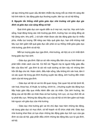 cải tạo những thói quen xấu đã tiêm nhiễm lâu trong mỗi cá nhân thì càng đòi
hỏi tính kiên trì, tác động giáo dục thường xuyên, liên tục và có hệ thống.
9. Nguyên tắc thống nhất giữa giáo dục nhà trường với giáo dục gia
đình và giáo dục của cộng đồng xã hội
Quá trình giáo dục con người diễn ra ở mọi nơi, mọi lúc. Học sinh luôn
sống, hoạt động trong các môi trường gia đình, trường học và cộng đồng xã
hội (làng xóm, khu phố...) và luôn nhận được các tác động giáo dục từ nhiều
phía, nhiều lực lượng. Để nâng cao hiệu quả giáo dục, hạn chế những mặt
tiêu cực làm giảm kết quả giáo đục cần phải có sự thống nhất giữa giáo dục
nhà trường, gia đình và xã hội.
Mỗi lực lượng giáo dục (gia đình, nhà trường, xã hội) có vị trí nhất định
trong giáo dục học sinh.
- Giáo dục gia đình: Đặt cơ sở nền móng đầu tiên cho sự hình thành và
phát triển nhân cách của trẻ. Có thể nói "Người mẹ là người thầy giáo đầu
tiên của đứa trẻ", gia đình là cái nôi nuôi dưỡng và làm nảy nở những tâm
hồn tốt đẹp cho trẻ. Hoàn cảnh, điều kiện sống, bầu không khí văn hoá, tâm lí
và các quan hệ trong gia đình thường xuyên tác động, ảnh hưởng đến nhân
cách của trẻ trong gia đình.
- Giáo dục xã hội có vai trò rất quan trọng. Các quan hệ xã hội (kinh tế,
văn hoá, khoa học, kĩ thuật, tư tưởng, chính trị...) thường xuyên tác động trực
tiếp hoặc gián tiếp qua nhiều kênh đến các cá nhân. Các ảnh hưởng, tác
động của xã hội đến cá nhân theo cả hai hướng: tích cực, có mục đích tốt và
tự phát tiêu cực. Những tác động tiêu cực của xã hội có khi làm giảm sút hoặc
trái ngược với giáo dục của nhà trường.
- Giáo dục nhà trường giữ vai trò chủ đạo: bao hàm những tác động,
nội dung giáo dục có mục đích, có kế hoạch và tổ chức chặt chẽ. Giáo dục
nhà trường khai thác có lựa chọn những tác động giáo dục tích cực của gia
đình và của xã hội, góp phần điều chỉnh những tác động tiêu cực từ gia đình,
xã hội.
 