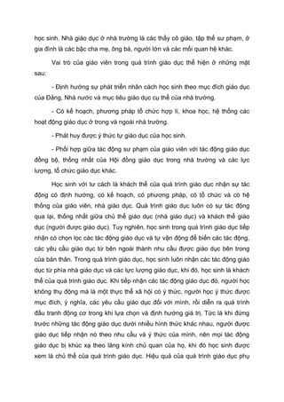 học sinh. Nhà giáo dục ở nhà trường là các thầy cô giáo, tập thể sư phạm, ở
gia đình là các bậc cha mẹ, ông bà, người lớn và các mối quan hệ khác.
Vai trò của giáo viên trong quá trình giáo dục thể hiện ở những mặt
sau:
- Định hướng sự phát triển nhân cách học sinh theo mục đích giáo dục
của Đảng, Nhà nước và mục tiêu giáo dục cụ thể của nhà trường.
- Có kế hoạch, phương pháp tổ chức hợp lí, khoa học, hệ thống các
hoạt động giáo dục ở trong và ngoài nhà trường.
- Phát huy được ý thức tự giáo dục của học sinh.
- Phối hợp giữa tác động sư phạm của giáo viên với tác động giáo dục
đồng bộ, thống nhất của Hội đồng giáo dục trong nhà trường và các lực
lượng, tổ chức giáo dục khác.
Học sinh với tư cách là khách thể của quá trình giáo dục nhận sự tác
động có định hướng, có kế hoạch, có phương pháp, có tổ chức và có hệ
thống của giáo viên, nhà giáo dục. Quá trình giáo dục luôn có sự tác động
qua lại, thống nhất giữa chủ thể giáo dục (nhà giáo dục) và khách thể giáo
dục (người được giáo dục). Tuy nghiên, học sinh trong quá trình giáo dục tiếp
nhận có chọn lọc các tác động giáo dục và tự vận động để biến các tác động,
các yêu cầu giáo dục từ bên ngoài thành nhu cầu được giáo dục bên trong
của bản thân. Trong quá trình giáo dục, học sinh luôn nhận các tác động giáo
dục từ phía nhà giáo dục và các lực lượng giáo dục, khi đó, học sinh là khách
thể của quá trình giáo dục. Khi tiếp nhận các tác động giáo dục đó, người học
không thụ động mà là một thực thể xã hội có ý thức, người học ý thức được
mục đích, ý nghĩa, các yêu cầu giáo dục đối với mình, rồi diễn ra quá trình
đấu tranh động cơ trong khi lựa chọn và định hướng giá trị. Tức là khi đứng
trước những tác động giáo dục dưới nhiều hình thức khác nhau, người được
giáo dục tiếp nhận nó theo nhu cầu và ý thức của mình, nên mọi tác động
giáo dục bị khúc xạ theo lăng kính chủ quan của họ, khi đó học sinh được
xem là chủ thể của quá trình giáo dục. Hiệu quả của quá trình giáo dục phụ
 