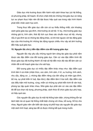 Giáo dục nhà trường được tiến hành một cách khoa học (có hệ thống,
có phương pháp, kế hoạch, tổ chức chặt chẽ) do những nhà giáo dục có năng
lực sư phạm thực hiện nên đã đạt được hiệu quả cao trong việc hình thành
phát triển nhân cách học sinh.
Trong thực tiễn giáo dục vẫn còn có sự thiếu thống nhất, còn khoảng
cách giữa giáo dục gia đình, nhà trường và xã hội. Ví dụ, nhà trường giáo dục
những giá trị, tình cảm, thái độ tích cực theo các chuẩn mực xã hội, nhưng
nếu ở gia đình lại có những tác động khác, có khi trái ngược với tác động giáo
dục của nhà trường thì những tác động ngược chiều như vậy sẽ ảnh hưởng
đến hiệu quả giáo dục.
10. Nguyên tắc chú ý đến đặc điểm của đối tượng giáo dục
Nguyên tắc này yêu cầu những người làm công tác giáo dục phải nắm
được các đặc điểm của đối tượng giáo dục. Căn cứ vào đặc điểm trình độ
được giáo dục đã trưởng thành về mặt xã hội đến mức độ nào để làm căn cứ
nhằm đề ra kế hoạch giáo dục cho sát hợp.
Đối tượng giáo dục có nhiều đặc điểm khác nhau như: đặc điểm quá
trình tâm lí cá nhân (nhận thức, xúc cảm, tình cảm, lí trí, xu hướng, tính cách,
nhu cầu, động cơ...); những đặc điểm riêng của đời sống cá nhân (gia đình,
bố mẹ, sự phát triển trí tuệ, đạo đức); đặc điểm tâm lí lứa tuổi; đặc điểm của
các điều kiện môi trường, vùng, miền có những sự phát triển kinh tế văn hoá,
phong tục tập quán khác nhau. Nhà giáo dục phải căn cứ vào các đặc điểm
đó để lựa chọn nội dung, phương pháp, cách thức tổ chức giáo dục phù hợp,
có hiệu quả cao.
Các nguyên tắc giáo dục là một hệ thống toàn diện, chúng không tồn tại
tách biệt mà có quan hệ thống nhất biện chứng với nhau, bổ sung, hỗ trợ cho
nhau. Người giáo viên cần biết vận dụng và phối hợp các nguyên tắc giáo dục
một cách linh hoạt, sáng tạo để có được những kết quả mong muốn.
 