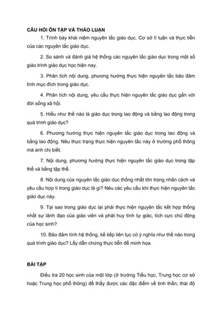 CÂU HỎI ÔN TẬP VÀ THẢO LUẬN
1. Trình bày khái niệm nguyên tắc giáo dục. Cơ sở lí luận và thực tiễn
của các nguyên tắc giáo dục.
2. So sánh và đánh giá hệ thống các nguyên tắc giáo dục trong một số
giáo trình giáo dục học hiện nay.
3. Phân tích nội dung, phương hướng thực hiện nguyên tắc bảo đảm
tính mục đích trong giáo dục.
4. Phân tích nội dung, yêu cầu thực hiện nguyên tắc giáo dục gắn với
đời sống xã hội.
5. Hiểu như thế nào là giáo dục trong lao động và bằng lao động trong
quá trình giáo dục?
6. Phương hướng thực hiện nguyên tắc giáo dục trong lao động và
bằng lao động. Nêu thực trạng thực hiện nguyên tắc này ở trường phổ thông
mà anh chị biết.
7. Nội dung, phương hướng thực hiện nguyên tắc giáo dục trong tập
thể và bằng tập thể.
8. Nội dung của nguyên tắc giáo dục thống nhất tôn trọng nhân cách và
yêu cầu hợp lí trong giáo dục là gì? Nêu các yêu cầu khi thực hiện nguyên tắc
giáo dục này.
9. Tại sao trong giáo dục lại phải thực hiện nguyên tắc kết hợp thống
nhất sự lãnh đạo của giáo viên và phát huy tính tự giác, tích cực chủ động
của học sinh?
10. Bảo đảm tính hệ thống, kế tiếp liên tục có ý nghĩa như thế nào trong
quá trình giáo dục? Lấy dẫn chứng thực tiễn để minh họa.
BÀI TẬP
Điều tra 20 học sinh của một lớp (ở trường Tiểu học, Trung học cơ sở
hoặc Trung học phổ thông) để thấy được các đặc điểm về tinh thần, thái độ
 