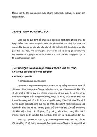 đối với tập thể lớp của các em. Nêu những mặt mạnh, mặt yếu và phân tích
nguyên nhân.
Chương 14: NỘI DUNG GIÁO DỤC
Giáo dục là quá trình tổ chức các loại hình hoạt động phong phú, đa
dạng nhằm hình thành và phát triển các phẩm chất và năng lực của con
người, đáp ứng được các yêu cầu của xã hội, thời đại. Để thực hiện mục tiêu
giáo dục - đào tạo, nhà trường phải chuyển tải các nội dung giáo dục tương
ứng đến học sinh, giúp cho các em chiếm lĩnh được các nội dung giáo dục đó
để hình thành nhân cách.
I. NHỮNG NỘI DUNG GIÁO DỤC CƠ BẢN TRONG NHÀ TRƯỜNG
1. Giáo dục đạo đức và ý thức công dân
a. Giáo dục đạo đức
Ý nghĩa của giáo dục đạo đức
Đạo đức là một hình thái ý thức xã hội, là hệ thống các quan niệm về
cái thiện, cái ác trong các mối quan hệ của con người với con người. Đạo đức
về bản chất là những quy tắc, những chuẩn mực trong quan hệ xã hội, được
hình thành và phát triển trong cuộc sống, được cả xã hội thừa nhận. Đạo đức
là quy tắc sống, nó có vị trí to lớn trong đời sống nhân loại, đạo đức định
hướng giá trị cho cuộc sống của mỗi cá nhân, điều chỉnh hành vi cho phù hợp
với chuẩn mực của xã hội. Những giá trị phổ biến của đạo đức thể hiện trong
các khái niệm: thiện, ác, lẽ phải, công bằng, văn minh, lương tâm, trách
nhiệm... thang giá trị của đạo đức diễn biến theo lịch sử và mang tính dân tộc
Giáo dục đạo đức là hoạt động của nhà giáo dục dựa theo yêu cầu xã
hội, tác động có hệ thống lên người được giáo dục một cách có mục đích và
 