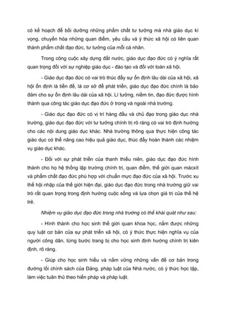 có kế hoạch để bồi dưỡng những phẩm chất tư tưởng mà nhà giáo dục kì
vọng, chuyển hóa những quan điểm, yêu cầu và ý thức xã hội có liên quan
thành phẩm chất đạo đức, tư tưởng của mỗi cá nhân.
Trong công cuộc xây dựng đất nước, giáo dục đạo đức có ý nghĩa rất
quan trọng đối với sự nghiệp giáo dục - đào tạo và đối với toàn xã hội.
- Giáo dục đạo đức có vai trò thúc đẩy sự ổn định lâu dài của xã hội, xã
hội ổn định là tiền đề, là cơ sở để phát triển, giáo dục đạo đức chính là bảo
đảm cho sự ổn định lâu dài của xã hội. Lí tưởng, niềm tin, đạo đức được hình
thành qua công tác giáo dục đạo đức ở trong và ngoài nhà trường.
- Giáo dục đạo đức có vị trí hàng đầu và chủ đạo trong giáo dục nhà
trường, giáo dục đạo đức với tư tưởng chính trị rõ ràng có vai trò định hướng
cho các nội dung giáo dục khác. Nhà trường thông qua thực hiện công tác
giáo dục có thể nâng cao hiệu quả giáo dục, thúc đẩy hoàn thành các nhiệm
vụ giáo dục khác.
- Đối với sự phát triển của thanh thiếu niên, giáo dục đạo đức hình
thành cho họ hệ thống lập trường chính trị, quan điểm, thế giới quan mácxít
và phẩm chất đạo đức phù hợp với chuẩn mực đạo đức của xã hội. Trước xu
thế hội nhập của thế giới hiện đại, giáo dục đạo đức trong nhà trường giữ vai
trò rất quan trọng trong định hướng cuộc sống và lựa chọn giá trị của thế hệ
trẻ.
Nhiệm vụ giáo dục đạo đức trong nhà trường có thể khái quát như sau:
- Hình thành cho học sinh thế giới quan khoa học, nắm được những
quy luật cơ bản của sự phát triển xã hội, có ý thức thực hiện nghĩa vụ của
người công dân, từng bước trang bị cho học sinh định hướng chính trị kiên
định, rõ ràng.
- Giúp cho học sinh hiểu và nắm vững những vấn đề cơ bản trong
đường lối chính sách của Đảng, pháp luật của Nhà nước, có ý thức học tập,
làm việc tuân thủ theo hiến pháp và pháp luật.
 