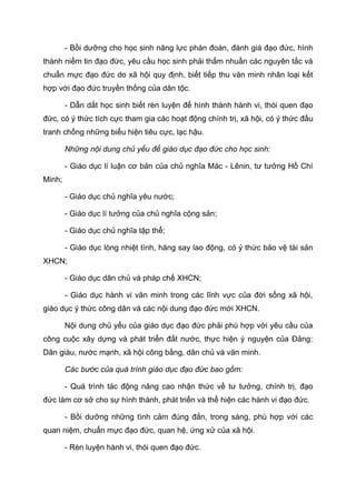 - Bồi dưỡng cho học sinh năng lực phán đoán, đánh giá đạo đức, hình
thành niềm tin đạo đức, yêu cầu học sinh phải thấm nhuần các nguyên tắc và
chuẩn mực đạo đức do xã hội quy định, biết tiếp thu văn minh nhân loại kết
hợp với đạo đức truyền thống của dân tộc.
- Dẫn dắt học sinh biết rèn luyện để hình thành hành vi, thói quen đạo
đức, có ý thức tích cực tham gia các hoạt động chính trị, xã hội, có ý thức đấu
tranh chống những biểu hiện tiêu cực, lạc hậu.
Những nội dung chủ yếu để giáo dục đạo đức cho học sinh:
- Giáo dục lí luận cơ bản của chủ nghĩa Mác - Lênin, tư tưởng Hồ Chí
Minh;
- Giáo dục chủ nghĩa yêu nước;
- Giáo dục lí tưởng của chủ nghĩa cộng sản;
- Giáo dục chủ nghĩa tập thể;
- Giáo dục lòng nhiệt tình, hăng say lao động, có ý thức bảo vệ tài sản
XHCN;
- Giáo dục dân chủ và pháp chế XHCN;
- Giáo dục hành vi văn minh trong các lĩnh vực của đời sống xã hội,
giáo dục ý thức công dân và các nội dung đạo đức mới XHCN.
Nội dung chủ yếu của giáo dục đạo đức phải phù hợp với yêu cầu của
công cuộc xây dựng và phát triển đất nước, thực hiện ý nguyện của Đảng:
Dân giàu, nước mạnh, xã hội công bằng, dân chủ và văn minh.
Các bước của quá trình giáo dục đạo đức bao gồm:
- Quá trình tác động nâng cao nhận thức về tư tưởng, chính trị, đạo
đức làm cơ sở cho sự hình thành, phát triển và thể hiện các hành vi đạo đức.
- Bồi dưỡng những tình cảm đúng đắn, trong sáng, phù hợp với các
quan niệm, chuẩn mực đạo đức, quan hệ, ứng xử của xã hội.
- Rèn luyện hành vi, thói quen đạo đức.
 