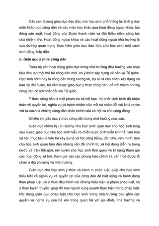 Các con đường giáo dục đạo đức cho học sinh phổ thông là: Giảng dạy
môn Giáo dục công dân và các môn học khác qua hoạt động ngoại khóa, lao
động sản xuất, hoạt động của Đoàn thanh niên và Đội thiếu niên, công tác
chủ nhiệm lớp. Hoạt động ngoại khóa và các hoạt động ngoài nhà trường là
con đường quan trọng thực hiện giáo dục đạo đức cho học sinh một cách
sinh động, hấp dẫn.
b. Giáo dục ý thức công dân
Toàn bộ các hoạt động giáo dục trong nhà trường đều hướng vào mục
tiêu đào tạo một thế hệ công dân mới, có ý thức xây dựng và bảo vệ Tổ quốc.
Học sinh hôm nay là công dân trong tương lai, họ sẽ là chủ nhân xây dựng và
bảo vệ đất nước, họ cần được giáo dục ý thức công dân, để trở thành những
công dân có ích nhất đối với Tổ quốc.
Ý thức công dân là một phạm trù xã hội học, nó phản ánh trình độ nhận
thức về quyền lợi, nghĩa vụ và trách nhiệm của mỗi cá nhân đối với Nhà nước
với tư cách là những công dân chân chính của xã hội và của cộng đồng.
Nhiệm vụ giáo dục ý thức công dân trong nhà trường như sau:
Giáo dục chính trị - tư tưởng cho học sinh: giáo dục cho học sinh lòng
yêu nước; giáo dục cho học sinh hiểu rõ chiến lược phát triển kinh tế, văn hoá
xã hội, mục tiêu là tiến tới xây dựng xã hội công bằng, dân chủ, văn minh; làm
cho học sinh quan tâm đến những vấn đề chính trị, xã hội đang diễn ra trong
nước và trên thế giới; rèn luyện cho học sinh thói quen và kĩ năng tham gia
các hoạt động xã hội, tham gia vào các phong trào chính trị, văn hoá được tổ
chức ở địa phương và nhà trường.
Giáo dục cho học sinh ý thức và hành vi pháp luật: giúp cho học sinh
hiểu biết về nghĩa vụ và quyền lợi của công dân để biết sống và hành động
theo pháp luật, có ý thức đấu tranh với những biểu hiện vi phạm pháp luật, có
ý thức tuyên truyền, giúp đỡ mọi người xung quanh thực hiện đúng pháp luật.
Nội dung giáo dục pháp luật cho học sinh trong nhà trường bao gồm các
quyền và nghĩa vụ của trẻ em trong quan hệ với gia đình, nhà trường và
 