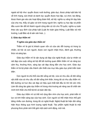 ngoài xã hội như: quyền được nuôi dưỡng, giáo dục; được pháp luật bảo hộ
về tính mạng, sức khoẻ và danh dự; quyền được học tập, vui chơi, lao động,
được tham gia vào các hoạt động đoàn thể, xã hội; nghĩa vụ vâng lời dạy bảo
của cha mẹ, thầy cô giáo và kính trọng người lớn; nghĩa vụ học tập và phấn
đấu vươn lên để trở thành người công dân có ích cho Tổ quốc; nghĩa vụ tuân
theo các quy định của pháp luật (Luật An toàn giao thông, Luật Bảo vệ môi
trường, Luật Bảo vệ di sản văn hoá...).
2. Giáo dục thẩm mĩ
Ý nghĩa của giáo dục thẩm mĩ
Thẩm mĩ là giá trị khách quan vốn có của các đối tượng có trong tự
nhiên, xã hội và con người, được con người nhận thức, đánh giá, thưởng
thức và sáng tạo.
Giáo dục thẩm mĩ là vận dụng cái đẹp của nghệ thuật, của tự nhiên và
nét đẹp của cuộc sống xã hội để bồi dưỡng quan điểm thẩm mĩ và năng lực
cảm thụ, thưởng thức, sáng tạo cái đẹp đúng đắn cho học sinh. Giáo dục
thẩm mĩ là bộ phận cấu thành cần thiết của mục tiêu giáo dục phát triển toàn
diện.
Con người là chủ thể của đời sống xã hội, vừa có nhu cầu về đời sống
vật chất vừa có nhu cầu về đời sống tinh thần, trong đó có nhu cầu thẩm mĩ.
Bồi dưỡng và hun đúc cái đẹp có hiệu quả nhất bắt đầu từ khi trẻ còn nhỏ.
Làm tốt công tác giáo dục thẩm mĩ trong nhà trường sẽ nâng cao tố chất văn
minh tinh thần cho thế hệ trẻ và toàn dân tộc.
Giáo dục thẩm mĩ có thể mở rộng tầm nhìn cho học sinh, phát triển trí
lực và tinh thần sáng tạo của học sinh. Con người có thể nhận thức thế giới
bằng nhiều con đường, trong đó có nghệ thuật. Nghệ thuật tái hiện đời sống
hiện thực thông qua hình tượng nghệ thuật. Tác phẩm nghệ thuật là một
phương thức phản ánh thế giới một cách sinh động, mới mẻ.
 