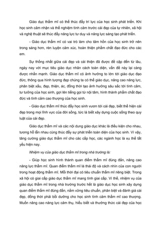 Giáo dục thẩm mĩ có thể thúc đẩy trí lực của học sinh phát triển. Khi
học sinh cảm nhận và thể nghiệm tình cảm trước cái đẹp của tự nhiên, xã hội
và nghệ thuật sẽ thúc đẩy năng lực tư duy và năng lực sáng tạo phát triển.
- Giáo dục thẩm mĩ có vai trò làm cho tâm hồn của học sinh trở nên
trong sáng hơn, rèn luyện cảm xúc, hoàn thiện phẩm chất đạo đức cho các
em.
Sự thống nhất giữa cái đẹp và cái thiện đã được đề cập đến từ lâu,
ngày nay với mục tiêu giáo dục nhân cách toàn diện, vấn đề này lại càng
được nhấn mạnh. Giáo dục thẩm mĩ có ảnh hưởng to lớn tới giáo dục đạo
đức, thông qua hình tượng đẹp chúng ta có thể giáo dục, nâng cao năng lực,
phân biệt xấu, đẹp, thiện, ác, đồng thời tạo ảnh hưởng sâu sắc tới tình cảm,
tư tưởng của học sinh, gợi lên tiếng gọi từ nội tâm, hình thành phẩm chất đạo
đức và tình cảm cao thượng của học sinh.
- Giáo dục thẩm mĩ thúc đẩy học sinh vươn tới cái đẹp, biết thể hiện cái
đẹp trong mọi lĩnh vực của đời sống, tức là biết xây dựng cuộc sống theo quy
luật của cái đẹp.
Giáo dục thẩm mĩ và các nội dung giáo dục khác là điều kiện cho nhau,
tương hỗ lẫn nhau cùng thúc đẩy sự phát triển toàn diện của học sinh. Vì vậy,
tăng cường giáo dục thẩm mĩ cho các cấp học, các ngành học là xu thế tất
yếu hiện nay.
Nhiệm vụ của giáo dục thẩm mĩ trong nhà trường là:
- Giúp học sinh hình thành quan điểm thẩm mĩ đúng đắn, nâng cao
năng lực thẩm mĩ. Quan điểm thẩm mĩ là thái độ và cách nhìn của con người
trong hoạt động thẩm mĩ. Mỗi thời đại có tiêu chuẩn thẩm mĩ riêng biệt. Trong
xã hội có giai cấp giáo dục thẩm mĩ mang tính giai cấp. Vì thế, nhiệm vụ của
giáo dục thẩm mĩ trong nhà trường trước hết là giáo dục học sinh xây dựng
quan điểm thẩm mĩ đúng đắn, nắm vững tiêu chuẩn, phân biệt và đánh giá cái
đẹp, đồng thời phải bồi dưỡng cho học sinh tình cảm thẩm mĩ cao thượng.
Muốn nâng cao năng lực cảm thụ, hiểu biết và thưởng thức cái đẹp của học
 