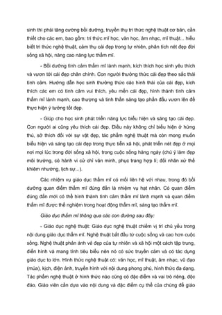 sinh thì phải tăng cường bồi dưỡng, truyền thụ tri thức nghệ thuật cơ bản, cần
thiết cho các em, bao gồm: tri thức mĩ học, văn học, âm nhạc, mĩ thuật... hiểu
biết tri thức nghệ thuật, cảm thụ cái đẹp trong tự nhiên, phân tích nét đẹp đời
sống xã hội, nâng cao năng lực thẩm mĩ.
- Bồi dưỡng tình cảm thẩm mĩ lành mạnh, kích thích học sinh yêu thích
và vươn tới cái đẹp chân chính. Con người thưởng thức cái đẹp theo sắc thái
tình cảm. Hướng dẫn học sinh thưởng thức các hình thái của cái đẹp, kích
thích các em có tình cảm vui thích, yêu mến cái đẹp, hình thành tình cảm
thẩm mĩ lành mạnh, cao thượng và tinh thần sáng tạo phấn đấu vươn lên để
thực hiện ý tưởng tốt đẹp.
- Giúp cho học sinh phát triển năng lực biểu hiện và sáng tạo cái đẹp.
Con người ai cũng yêu thích cái đẹp. Điều này không chỉ biểu hiện ở hứng
thú, sở thích đối với sự vật đẹp, tác phẩm nghệ thuật mà còn mong muốn
biểu hiện và sáng tạo cái đẹp trong thực tiễn xã hội, phát triển nét đẹp ở mọi
nơi mọi lúc trong đời sống xã hội, trong cuộc sống hàng ngày (chú ý làm đẹp
môi trường, có hành vi cử chỉ văn minh, phục trang hợp lí; đối nhân xử thế
khiêm nhường, lịch sự...).
Các nhiệm vụ giáo dục thẩm mĩ có mối liên hệ với nhau, trong đó bồi
dưỡng quan điểm thẩm mĩ đúng đắn là nhiệm vụ hạt nhân. Có quan điểm
đúng đắn mới có thể hình thành tình cảm thẩm mĩ lành mạnh và quan điểm
thẩm mĩ được thể nghiệm trong hoạt động thẩm mĩ, sáng tạo thẩm mĩ.
Giáo dục thẩm mĩ thông qua các con đường sau đây:
- Giáo dục nghệ thuật: Giáo dục nghệ thuật chiếm vị trí chủ yếu trong
nội dung giáo dục thẩm mĩ. Nghệ thuật bắt đầu từ cuộc sống và cao hơn cuộc
sống. Nghệ thuật phản ánh vẻ đẹp của tự nhiên và xã hội một cách tập trung,
điển hình và mang tính tiêu biểu nên nó có sức truyền cảm và có tác dụng
giáo dục to lớn. Hình thức nghệ thuật có: văn học, mĩ thuật, âm nhạc, vũ đạo
(múa), kịch, điện ảnh, truyền hình với nội dung phong phú, hình thức đa dạng.
Tác phẩm nghệ thuật ở hình thức nào cũng có đặc điểm và vai trò riêng, độc
đáo. Giáo viên cần dựa vào nội dung và đặc điểm cụ thể của chúng để giáo
 
