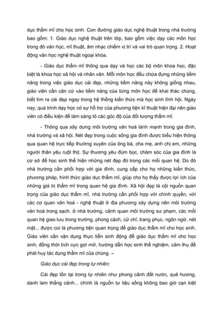 dục thẩm mĩ cho học sinh. Con đường giáo dục nghệ thuật trong nhà trường
bao gồm: 1. Giáo dục nghệ thuật trên lớp, bao gồm việc dạy các môn học
trong đó văn học, mĩ thuật, âm nhạc chiếm vị trí và vai trò quan trọng. 2. Hoạt
động văn học nghệ thuật ngoại khóa.
- Giáo dục thẩm mĩ thông qua dạy và học các bộ môn khoa học, đặc
biệt là khoa học xã hội và nhân văn. Mỗi môn học đều chứa đựng những tiềm
năng trong việc giáo dục cái đẹp, những tiềm năng này không giống nhau,
giáo viên cần căn cứ vào tiềm năng của từng môn học để khai thác chúng,
biết tìm ra cái đẹp ngay trong hệ thống kiến thức mà học sinh lĩnh hội. Ngày
nay, quá trình dạy học có sự hỗ trợ của phương tiện kĩ thuật hiện đại nên giáo
viên có điều kiện để làm sáng tỏ các góc độ của đối tượng thẩm mĩ.
- Thông qua xây dưng môi trường văn hoá lành mạnh trong gia đình,
nhà trường và xã hội. Nét đẹp trong cuộc sống gia đình được biểu hiện thông
qua quan hệ trực tiếp thường xuyên của ông bà, cha mẹ, anh chị em, những
người thân yêu ruột thịt. Sự thương yêu đùm bọc, chăm sóc của gia đình là
cơ sở để học sinh thể hiện những nét đẹp đó trong các mối quan hệ. Do đó
nhà trường cần phối hợp với gia đình, cung cấp cho họ những kiến thức,
phương pháp, hình thức giáo dục thẩm mĩ, giúp cho họ thấy được lợi ích của
những giá trị thẩm mĩ trong quan hệ gia đình. Xã hội đẹp là cội nguồn quan
trọng của giáo dục thẩm mĩ, nhà trường cần phối hợp với chính quyền, với
các cơ quan văn hoá - nghệ thuật ở địa phương xây dựng nên môi trường
văn hoá trong sạch. ở nhà trường, cảnh quan môi trường sư phạm, các mối
quan hệ giao lưu trong trường, phong cách, cử chỉ, trang phục, ngôn ngữ, nét
mặt... được coi là phương tiện quan trọng để giáo dục thẩm mĩ cho học sinh.
Giáo viên cần vận dụng thực tiễn sinh động để giáo dục thẩm mĩ cho học
sinh, đồng thời tích cực gợi mở, hướng dẫn học sinh thể nghiệm, cảm thụ để
phát huy tác dụng thẩm mĩ của chúng. –
Giáo dục cái đẹp trong tự nhiên:
Cái đẹp tồn tại trong tự nhiên như phong cảnh đất nước, quê hương,
danh lam thắng cảnh... chính là nguồn tư liệu sống không bao giờ cạn kiệt
 