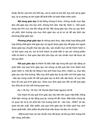thuộc rất lớn vào tính chủ thể này, với tư cách là chủ thể, học sinh sẽ tự giáo
dục, tự tu dưỡng và rèn luyện để phát triển và hoàn thiện nhân cách.
Nội dung giáo dục là hệ thống những tri thức, những chuẩn mực đạo
đức cần giáo dục cho học sinh, những tình cảm, thái độ, hành vi - thói quen
trong các lĩnh vực của đời sống xã hội. Nội dung giáo dục chịu sự quy định,
chi phối, định hướng của mục đích giáo dục và là cơ sở để xác định các
phương pháp giáo dục.
Phương pháp giáo dục là những cách thức, biện pháp hoạt động phối
hợp thống nhất giữa nhà giáo dục và người được giáo dục để giúp cho người
được giáo dục chuyển hoá các yêu cầu, các chuẩn mực xã hội thành hành vi
và thói quen ứng xử, tức là hình thành và phát triển ở các em những phẩm
chất và hành vi, thói quen đạo đức phù hợp với các chuẩn mực đã được xã
hội quy định.
Kết quả giáo dục là thành tố biểu hiện tập trung kết quả vận động và
phát triển của quá trình giáo dục nói chung và kết quả làm hình thành thói
quen hành vi, thái độ nói riêng ở học sinh theo mục đích, nhiệm vụ, mục tiêu
giáo dục của nhà trường. Nếu mục đích giáo dục là dự kiến mô hình giáo dục
- đào tạo mong muốn thì kết quả giáo dục là đích cần đạt được, là mục tiêu
thực tế của quá trình giáo dục. Giữa mục đích giáo dục (M) và kết quả giáo
dục (Kq) sẽ có các mối tương quan sau:
Kq -> M; Kq ~ M; Kq < M; Kq trái (lệch hoặc ngược) với M.
Các thành tố của quá trình giáo dục nêu trên liên quan mật thiết, thống
nhất biện chứng và tác động qua lại, tương hỗ lẫn nhau. Mặt khác chúng lại
có quan hệ và bị chi phối bởi môi trường kinh tế - văn hoá - KHKT và các
quan hệ sản xuất. Sản phẩm của quá trình giáo dục là nhân cách học sinh
được phát triển. Sản phẩm đó phải thoả mãn được hai tiêu chí cơ bản:
- Một là phù hợp với các chuẩn mực đã được xã hội quy định mang tính
bền vững, phổ biến.
 