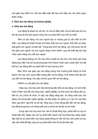 của giáo dục thẩm mĩ, cần tạo điều kiện để học sinh tiếp xúc với cảnh quan
thiên nhiên.
3. Giáo dục lao động và hướng nghiệp
a. Giáo dục lao động
Lao động là phạm trù xã hội, nó vừa là điều kiện vừa là kết quả cho sự
tồn tại của xã hội loài người cũng như sự phát triển của mỗi cá nhân.
Nhờ có lao động mà con người tạo ra những giá trị vật chất và tinh
thần. Lao động trở thành thuộc tính bản chất của con người, thể hiện sự khác
biệt giữa con người và loài vật. Trong quá trình lao động, các mối quan hệ xã
hội giữa con người với con người được hình thành, qua đó thiết lập bộ mặt
nhân cách riêng cho mỗi con người.
Lao động không chỉ với mục đích chuẩn bị cho học sinh tham gia hoạt
động thực tiễn mà còn là phương tiện hình thành nhân cách, phát triển về mặt
thể lực, tác động đến sự phát triển trí tuệ của học sinh.
Mục đích của giáo dục lao động trong nhà trường phổ thông là hình
thành cho học sinh quan điểm đúng đắn về lao động, hình thành thái độ tích
cực đối với lao động, nhu cầu và thói quen đối với lao động.
Nhiệm vụ của giáo dục lao động
- Giáo dục cho học sinh thái độ đúng đắn đối với lao động: Có tinh thần
trách nhiệm cao đối với công việc, nghề nghiệp, có thói quen lao động cần cù,
bền bỉ, có ý thức tổ chức, kỉ luật, lao động sáng tạo, có năng suất cao, lao
động với lương tâm nghề nghiệp, có bổn phận và nghĩa vụ vì lợi ích của bản
thân, gia đình, tập thể và xã hội. Giáo dục ý thức đúng đắn đối với lao động,
lao động trung thực có năng suất cao vì phúc lợi xã hội và cá nhân.
- Cung cấp cho học sinh học vấn kĩ thuật tổng hợp, phát triển tư duy kĩ
thuật hiện đại. Ngày nay với sự phát triển mạnh mẽ của khoa học công nghệ,
đặc biệt là sự phát triển của công nghệ thông tin đòi hỏi học sinh phải có học
vấn cần thiết để đáp ứng với sự phát triển kinh tế xã hội hiện đại.
 