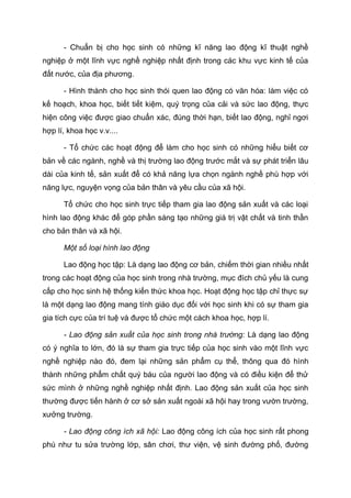 - Chuẩn bị cho học sinh có những kĩ năng lao động kĩ thuật nghề
nghiệp ở một lĩnh vực nghề nghiệp nhất định trong các khu vực kinh tế của
đất nước, của địa phương.
- Hình thành cho học sinh thói quen lao động có văn hóa: làm việc có
kế hoạch, khoa học, biết tiết kiệm, quý trọng của cải và sức lao động, thực
hiện công việc được giao chuẩn xác, đúng thời hạn, biết lao động, nghỉ ngơi
hợp lí, khoa học v.v....
- Tổ chức các hoạt động để làm cho học sinh có những hiểu biết cơ
bản về các ngành, nghề và thị trường lao động trước mắt và sự phát triển lâu
dài của kinh tế, sản xuất để có khả năng lựa chọn ngành nghề phù hợp với
năng lực, nguyện vọng của bản thân và yêu cầu của xã hội.
Tổ chức cho học sinh trực tiếp tham gia lao động sản xuất và các loại
hình lao động khác để góp phần sáng tạo những giá trị vật chất và tinh thần
cho bản thân và xã hội.
Một số loại hình lao động
Lao động học tập: Là dạng lao động cơ bản, chiếm thời gian nhiều nhất
trong các hoạt động của học sinh trong nhà trường, mục đích chủ yếu là cung
cấp cho học sinh hệ thống kiến thức khoa học. Hoạt động học tập chỉ thực sự
là một dạng lao động mang tính giáo dục đối với học sinh khi có sự tham gia
gia tích cực của trí tuệ và được tổ chức một cách khoa học, hợp lí.
- Lao động sản xuất của học sinh trong nhà trường: Là dạng lao động
có ý nghĩa to lớn, đó là sự tham gia trực tiếp của học sinh vào một lĩnh vực
nghề nghiệp nào đó, đem lại những sản phẩm cụ thể, thông qua đó hình
thành những phẩm chất quý báu của người lao động và có điều kiện để thử
sức mình ở những nghề nghiệp nhất định. Lao động sản xuất của học sinh
thường được tiến hành ở cơ sở sản xuất ngoài xã hội hay trong vườn trường,
xưởng trường.
- Lao động công ích xã hội: Lao động công ích của học sinh rất phong
phú như tu sửa trường lớp, sân chơi, thư viện, vệ sinh đường phố, đường
 