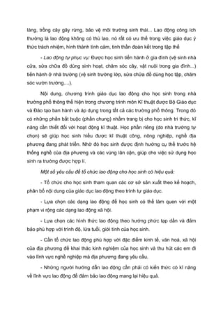làng, trồng cây gây rừng, bảo vệ môi trường sinh thái... Lao động công ích
thường là lao động không có thù lao, nó rất có ưu thế trong việc giáo dục ý
thức trách nhiệm, hình thành tình cảm, tinh thần đoàn kết trong tập thể
- Lao động tự phục vụ: Được học sinh tiến hành ở gia đình (vệ sinh nhà
cửa, sửa chữa đồ dùng sinh hoạt, chăm sóc cây, vật nuôi trong gia đình...)
tiến hành ở nhà trường (vệ sinh trường lớp, sửa chữa đồ dùng học tập, chăm
sóc vườn trường....).
Nội dung, chương trình giáo dục lao động cho học sinh trong nhà
trường phổ thông thể hiện trong chương trình môn Kĩ thuật được Bộ Giáo dục
và Đào tạo ban hành và áp dụng trong tất cả các trường phổ thông. Trong đó
có những phần bắt buộc (phần chung) nhằm trang bị cho học sinh tri thức, kĩ
năng cần thiết đối với hoạt động kĩ thuật. Học phần riêng (do nhà trường tự
chọn) sẽ giúp học sinh hiểu được kĩ thuật công, nông nghiệp, nghề địa
phương đang phát triển. Nhờ đó học sinh được định hướng cụ thể trước hệ
thống nghề của địa phương và các vùng lân cận, giúp cho việc sử dụng học
sinh ra trường được hợp lí.
Một số yêu cầu để tổ chức lao động cho học sinh có hiệu quả:
- Tổ chức cho học sinh tham quan các cơ sở sản xuất theo kế hoạch,
phân bố nội dung của giáo dục lao động theo trình tự giáo dục.
- Lựa chọn các dạng lao động để học sinh có thể làm quen với một
phạm vi rộng các dạng lao động xã hội.
- Lựa chọn các hình thức lao động theo hướng phức tạp dần và đảm
bảo phù hợp với trình độ, lứa tuổi, giới tính của học sinh.
- Cần tổ chức lao động phù hợp với đặc điểm kinh tế, văn hoá, xã hội
của địa phương để khai thác kinh nghiệm của học sinh và thu hút các em đi
vào lĩnh vực nghề nghiệp mà địa phương đang yêu cầu.
- Những người hướng dẫn lao động cần phải có kiến thức có kĩ năng
về lĩnh vực lao động để đảm bảo lao động mang lại hiệu quả.
 