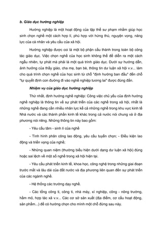 b. Giáo dục hướng nghiệp
Hướng nghiệp là một hoạt động của tập thể sư phạm nhằm giúp học
sinh chọn nghề một cách hợp lí, phù hợp với hứng thú, nguyện vọng, năng
lực của cá nhân và yêu cầu của xã hội.
Hướng nghiệp được coi là một bộ phận cấu thành trong toàn bộ công
tác giáo dục. Việc chọn nghề của học sinh không thể để diễn ra một cách
ngẫu nhiên, tự phát mà phải là một quá trình giáo dục. Dưới sự hướng dẫn,
ảnh hưởng của thầy giáo, cha mẹ, bạn bè, thông tin dư luận xã hội v.v... làm
cho quá trình chọn nghề của học sinh từ chỗ "định hướng ban đầu" đến chỗ
"tự quyết định con đường đi vào nghề nghiệp tương lai" được đúng đắn.
Nhiệm vụ của giáo dục hướng nghiệp
Thứ nhất, định hướng nghề nghiệp: Công việc chủ yếu của định hướng
nghề nghiệp là thông tin về sự phát triển của các nghề trong xã hội, nhất là
những nghề đang cần nhiều nhân lực kể cả những nghề trong khu vực kinh tế
Nhà nước và các thành phần kinh tế khác trong cả nước nói chung và ở địa
phương nói riêng. Những thông tin này bao gồm:
- Yêu cầu tâm - sinh lí của nghề
- Tình hình phân công lao động, yêu cầu tuyển chọn; - Điều kiện lao
động và triển vọng của nghề;
- Những quan niệm (thường biểu hiện dưới dạng dư luận xã hội) đúng
hoặc sai lệch về một số nghề trong xã hội hiện tại.
- Yêu cầu phát triển kinh tế, khoa học, công nghệ trong những giai đoạn
trước mắt và lâu dài của đất nước và địa phương liên quan đến sự phát triển
của các ngành nghề.
- Hệ thống các trường dạy nghề.
- Các tổng công ti, công ti, nhà máy, xí nghiệp, công - nông trường,
hầm mỏ, hợp tác xã v.v... Các cơ sở sản xuất (địa điểm, cơ cấu hoạt động,
sản phẩm...) để có hướng chọn cho mình một chỗ đứng sau này.
 