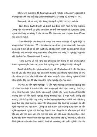 Đối tượng tác động để định hướng nghề nghiệp là học sinh, đặc biệt là
những học sinh lớp cuối cấp (lớp 9 trường PTCS và lớp 12 trường PTTH).
Biện pháp và phương tiện thông tin nghề nghiệp cho học sinh là:
- Giới thiệu, tuyên truyền về nghề qua buổi sinh hoạt hướng nghiệp.
Công việc này có thể do giáo viên làm, có thể mời người sử dụng lao động,
người đã từng lao động ở các cơ sở đến báo cáo, nói chuyện, trao đổi với
học sinh về nghề.
- Tạo điều kiện cho học sinh được làm quen với một số nghề hiện có
trong xã hội. Ví dụ như: Tổ chức cho các em tham quan sản xuất, tham gia
lao động ở một số cơ sở sản xuất nếu có điều kiện (nhận gia công một số chi
tiết hoặc một số mặt hàng theo hợp đồng cho nhà máy, xí nghiệp, hợp tác
xã); tổ chức lao động sản xuất ở trường.
- Tăng cường và mở rộng các phương tiện thông tin đại chúng (phát
thanh tuyên truyền, báo chí, phim ảnh, quảng cáo...) để giới thiệu về nghề.
Quá trình thông tin nghề nghiệp trong xã hội cho học sinh cần bảo đảm
một số yêu cầu như: giúp học sinh định hướng vào những nghề đang có nhu
cầu nhân lực lớn, cần thiết cho nền kinh tế quốc dân, những nghề đòi hỏi
năng khiếu đặc biệt để gây hứng thú nghề nghiệp cho học sinh.
Thứ hai, tư vấn nghề nghiệp: Tư vấn nghề nghiệp là hoạt động giúp các
cá nhân, đặc biệt là thanh thiếu niên trong quá trình định hướng, tìm chọn
cũng như thay đổi nghề. Để tư vấn nghề nghiệp các nước thường thành lập
những ban tư vấn nghề nghiệp trong trường học. ở Việt Nam, trong các
trường phổ thông hiện nay, công tác hướng nghiệp được coi là một nội dung
giáo dục của nhà trường, giáo viên chủ nhiệm lớp thường là người tư vấn
nghề nghiệp cho học sinh. Cũng có thể thành lập những trung tâm tư vấn
nghề nghiệp ở ngoài nhà trường. Người làm công tác tư vấn qua quá trình
tiếp xúc với học sinh, với cha mẹ học sinh, với các giáo viên bộ môn... nắm
được đặc điểm nhân cách của học sinh, hoặc dựa vào sự khảo sát, điều tra,
đánh giá các môn văn hóa, môn kĩ thuật và lao động sản xuất, nghiên cứu các
 