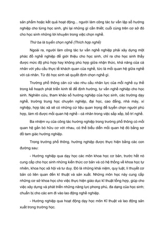 sản phẩm hoặc kết quả hoạt động... người làm công tác tư vấn lập sổ hướng
nghiệp cho từng học sinh, ghi lại những gì cần thiết; cuối cùng trên cơ sở đó
cho học sinh những lời khuyên trong việc chọn nghề.
Thứ ba là tuyển chọn nghề (Thích hợp nghề)
Ngoài ra, người làm công tác tư vấn nghề nghiệp phải xây dựng một
phác đồ nghề nghiệp để giới thiệu cho học sinh, chỉ ra cho học sinh thấy
được mức độ phù hợp hay không phù hợp giữa nhận thức, khả năng của cá
nhân với yêu cầu thực tế khách quan của nghề, tức là mối quan hệ giữa nghề
với cá nhân. Từ đó học sinh sẽ quyết định chọn nghề gì.
Trường phổ thông căn cứ vào nhu cầu nhân lực của mỗi nghề cụ thể
trong kế hoạch phát triển kinh tế để định hướng, tư vấn nghề nghiệp cho học
sinh. Nghiên cứu, tham khảo sổ hướng nghiệp của học sinh, các trường dạy
nghề, trường trung học chuyên nghiệp, đại học, cao đẳng, nhà máy, xí
nghiệp, hợp tác xã sẽ có những cứ liệu quan trọng để tuyển chọn người phù
hợp, làm rõ được mối quan hệ nghề - cá nhân trong việc sắp xếp, bố trí nghề.
Ba nhiệm vụ của công tác hướng nghiệp trong trường phổ thông có mối
quan hệ gắn bó hữu cơ với nhau, có thể biểu diễn mối quan hệ đó bằng sơ
đồ tam giác hướng nghiệp.
Trong trường phổ thông, hướng nghiệp được thực hiện bằng các con
đường sau:
- Hướng nghiệp qua dạy học các môn khoa học cơ bản, trước hết nó
cung cấp cho học sinh những kiến thức cơ bản và có hệ thống về khoa học tự
nhiên, khoa học xã hội và tư duy. Đó là những khái niệm, quy luật, lí thuyết cơ
bản có liên quan đến kĩ thuật và sản xuất. Những môn học này cung cấp
những cơ sở khoa học cho việc thực hiện giáo dục kĩ thuật tổng hợp, giúp cho
việc xây dựng và phát triển những năng lực phong phú, đa dạng của học sinh;
chuẩn bị cho các em đi vào lao động nghề nghiệp.
- Hướng nghiệp qua hoạt động dạy học môn Kĩ thuật và lao động sản
xuất trong trường học.
 