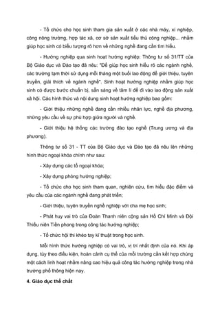 - Tổ chức cho học sinh tham gia sản xuất ở các nhà máy, xí nghiệp,
công nông trường, hợp tác xã, cơ sở sản xuất tiểu thủ công nghiệp... nhằm
giúp học sinh có biểu tượng rõ hơn về những nghề đang cần tìm hiểu.
- Hướng nghiệp qua sinh hoạt hướng nghiệp: Thông tư số 31/TT của
Bộ Giáo dục và Đào tạo đã nêu: "Để giúp học sinh hiểu rõ các ngành nghề,
các trường tạm thời sử dụng mỗi tháng một buổi lao động để giới thiệu, tuyên
truyền, giải thích về ngành nghề". Sinh hoạt hướng nghiệp nhằm giúp học
sinh có được bước chuẩn bị, sẵn sàng về tâm lí để đi vào lao động sản xuất
xã hội. Các hình thức và nội dung sinh hoạt hướng nghiệp bao gồm:
- Giới thiệu những nghề đang cần nhiều nhân lực, nghề địa phương,
những yêu cầu về sự phù hợp giữa người và nghề.
- Giới thiệu hệ thống các trường đào tạo nghề (Trung ương và địa
phương).
Thông tư số 31 - TT của Bộ Giáo dục và Đào tạo đã nêu lên những
hình thức ngoại khóa chính như sau:
- Xây dựng các tổ ngoại khóa;
- Xây dựng phòng hướng nghiệp;
- Tổ chức cho học sinh tham quan, nghiên cứu, tìm hiểu đặc điểm và
yêu cầu của các ngành nghề đang phát triển;
- Giới thiệu, tuyên truyền nghề nghiệp với cha mẹ học sinh;
- Phát huy vai trò của Đoàn Thanh niên cộng sản Hồ Chí Minh và Đội
Thiếu niên Tiền phong trong công tác hướng nghiệp;
- Tổ chức hội thi khéo tay kĩ thuật trong học sinh.
Mỗi hình thức hướng nghiệp có vai trò, vị trí nhất định của nó. Khi áp
dụng, tùy theo điều kiện, hoàn cảnh cụ thể của mỗi trường cần kết hợp chúng
một cách linh hoạt nhằm nâng cao hiệu quả công tác hướng nghiệp trong nhà
trường phổ thông hiện nay.
4. Giáo dục thể chất
 