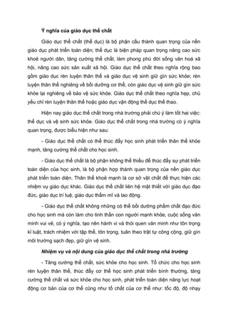Ý nghĩa của giáo dục thể chất
Giáo dục thể chất (thể dục) là bộ phận cấu thành quan trọng của nền
giáo dục phát triển toàn diện; thể dục là biện pháp quan trọng nâng cao sức
khoẻ người dân, tăng cường thể chất, làm phong phú đời sống văn hoá xã
hội, nâng cao sức sản xuất xã hội. Giáo dục thể chất theo nghĩa rộng bao
gồm giáo dục rèn luyện thân thể và giáo dục vệ sinh giữ gìn sức khỏe; rèn
luyện thân thể nghiêng về bồi dưỡng cơ thể, còn giáo dục vệ sinh giữ gìn sức
khỏe lại nghiêng về bảo vệ sức khỏe. Giáo dục thể chất theo nghĩa hẹp, chủ
yếu chỉ rèn luyện thân thể hoặc giáo dục vận động thể dục thể thao.
Hiện nay giáo dục thể chất trong nhà trường phải chú ý làm tốt hai việc:
thể dục và vệ sinh sức khỏe. Giáo dục thể chất trong nhà trường có ý nghĩa
quan trọng, được biểu hiện như sau:
- Giáo dục thể chất có thể thúc đẩy học sinh phát triển thân thể khỏe
mạnh, tăng cường thể chất cho học sinh.
- Giáo dục thể chất là bộ phận không thể thiếu để thúc đẩy sự phát triển
toàn diện của học sinh, là bộ phận hợp thành quan trọng của nền giáo dục
phát triển toàn diện. Thân thể khoẻ mạnh là cơ sở vật chất để thực hiện các
nhiệm vụ giáo dục khác. Giáo dục thể chất liên hệ mật thiết với giáo dục đạo
đức, giáo dục trí tuệ, giáo dục thẩm mĩ và lao động.
- Giáo dục thể chất không những có thể bồi dưỡng phẩm chất đạo đức
cho học sinh mà còn làm cho tinh thần con người mạnh khỏe, cuộc sống văn
minh vui vẻ, có ý nghĩa, tạo nên hành vi và thói quen văn minh như tôn trọng
kỉ luật, trách nhiệm với tập thể, tôn trọng, tuân theo trật tự công cộng, giữ gìn
môi trường sạch đẹp, giữ gìn vệ sinh.
Nhiệm vụ và nội dung của giáo dục thể chất trong nhà trường
- Tăng cường thể chất, sức khỏe cho học sinh. Tổ chức cho học sinh
rèn luyện thân thể, thúc đẩy cơ thể học sinh phát triển bình thường, tăng
cường thể chất và sức khỏe cho học sinh, phát triển toàn diện năng lực hoạt
động cơ bản của cơ thể cũng như tố chất của cơ thể như: tốc độ, độ nhạy
 