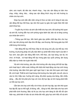cảm, sức mạnh, độ dẻo dai, nhanh nhạy... hay các vận động cơ bản như
chạy, nhảy, nâng, trèo... nâng cao vận động thích ứng với môi trường tự
nhiên cho học sinh.
Giúp học sinh dần dần nắm vững tri thức cơ bản và kĩ năng kĩ xảo của
vận động thể dục thể thao, tạo nên thói quen tự giác rèn luyện thân thể một
cách khoa học.
- Truyền thụ tri thức vệ sinh cần thiết cho học sinh, bồi dưỡng thói quen
vệ sinh tốt, hướng dẫn học sinh phòng ngừa bệnh tật, bảo vệ và tăng cường
sức khỏe tâm sinh lí.
- Thông qua thể dục, tiến hành giáo dục phẩm chất đạo đức cho học
sinh, tạo nên phong cách đạo đức tốt đẹp, cao thượng. Nội dung giáo dục thể
chất trong nhà trường:
- Vận động thể dục thể thao: Đây là nội dung chủ yếu của thể dục nhà
trường, là phương pháp chủ yếu bảo đảm sự phát triển khỏe mạnh của tâm lí
học sinh, bao gồm vận động điền kinh, thể thao, các loại bóng, bơi lội, trò
chơi, võ thuật... và hoạt động thể dục trong giáo dục quốc phòng, tận dụng
điều kiện tự nhiên rèn luyện thân thể.
Vệ sinh nhà trường, yêu cầu nhà trường cần xây dựng chế độ học tập,
sinh hoạt hợp lí, kiểm soát, khống chế chặt chẽ hoạt động của học sinh trong
nhà trường, bảo đảm thời gian nghỉ ngơi hợp lí, tạo nên thói quen sinh hoạt
tốt, có kỉ luật. Thiết bị sinh hoạt trong nhà trường như bàn ghế, cửa sổ, cửa ra
vào to nhỏ, thấp cao; hướng ánh sáng, độ phản quang của bảng, đèn chiếu
sáng.... đều đòi hỏi phải phù hợp với mức độ học tập và tình trạng phát triển
cơ thể của học sinh.
Cần làm cho học sinh hiểu rõ tri thức vệ sinh học tập, tạo nên thói quen
học tập tốt, tạo tư thế ngồi, đi đứng, viết... đúng tư thế, đảm bảo cho học sinh
phát triển bình thường. Bảo vệ thị lực cho học sinh đang là vấn đề nổi cộm
hiện nay, phải kiên trì bảo vệ sức khỏe đôi mắt, giúp học sinh hiểu về vệ sinh
 