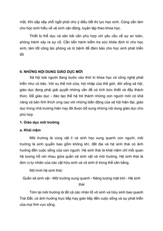 mắt. Khi sắp xếp chỗ ngồi phải chú ý điều tiết thị lực học sinh. Cũng cần làm
cho học sinh hiểu về vệ sinh vận động, luyện tập theo khoa học.
Thiết bị thể dục và sân bãi cần phù hợp với yêu cầu về sự an toàn,
phòng tránh xảy ra sự cố. Cần tiến hành kiểm tra sức khỏe định kì cho học
sinh, làm tốt công tác phòng và trị bệnh để đảm bảo cho học sinh phát triển
tốt
II. NHỮNG NỘI DUNG GIÁO DỤC MỚI
Xã hội loài người đang bước vào thời kì khoa học và công nghệ phát
triển như vũ bão. Với xu thế mở cửa, hội nhập của thế giới, đời sống xã hội,
giáo dục đang phải giải quyết những vấn đề có tính bức thiết và đầy thách
thức. Để giáo dục - đào tạo thế hệ trẻ thành những con người mới có khả
năng và bản lĩnh thích ứng cao với những biến động của xã hội hiện đại, giáo
dục trong nhà trường hiện nay đã được bổ sung những nội dung giáo dục cho
phù hợp
1. Giáo dục môi trường
a. Khái niệm
Môi trường là vùng vật lí và sinh học xung quanh con người, môi
trường là sinh quyển bao gồm không khí, đất đai và hệ sinh thái có ảnh
hưởng đến cuộc sống của con người. Hệ sinh thái là khái niệm chỉ mối quan
hệ tương hỗ với nhau giữa quần xã sinh vật và môi trường. Hệ sinh thái là
đơn vị tự nhiên của các vật hữu sinh và vô sinh ở trong thế cân bằng.
Mô hình hệ sinh thái:
Quần xã sinh vật - Môi trường xung quanh - Năng lượng mặt trời - Hệ sinh
thái
Tóm lại môi trường là tất cả các nhân tố vô sinh và hữu sinh bao quanh
Trái Đất, có ảnh hưởng trực tiếp hay gián tiếp đến cuộc sống và sự phát triển
của mọi lĩnh vực sống.
 