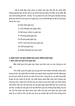 - Hai là phải đáp ứng, phục vụ được các yêu cầu tồn tại, phát triển
không ngừng của xã hội, tạo ra sự thích ứng cao giữa cá nhân và sự biến đổi
của môi trường kinh tế - xã hội. Từ sự phân tích các mối quan hệ biện chứng
giữa các thành tố của quá trình giáo dục, ta có thể thiết lập sơ đồ về mối quan
hệ đó như sau:
M: Mục đích giáo dục
C: Chủ thể giáo dục (giáo viên)
N: Nội dung, nhiệm vụ giáo dục
P: Phương pháp giáo dục
Pt: Phương tiện giáo dục
HTTC: Hình thức tổ chức giáo dục
Kq: Kết quả giáo dục
K: Khách thể giáo dục (học sinh)
II. BẢN CHẤT VÀ ĐẶC ĐIỂM CỦA QUÁ TRÌNH GIÁO DỤC
1. Bản chất của quá trình giáo dục
Bản chất quá trình giáo dục được xác định căn cứ vào những cơ sở
sau:
Thứ nhất, quá trình giáo dục là quá trình hình thành một kiểu nhân cách
trong xã hội. Sự phát triển cá nhân con người được quy định bởi tác động qua
lại của các nhân tố xã hội và nhân tố học sinh, trong đó sự ưu tiên hàng đầu
thuộc về các nhân tố xã hội. Cá nhân được phát triển dưới ảnh hưởng của
chương trình. Quá trình xã hội hoá cá nhân là quá trình biến cá nhân thành
một thành viên của xã hội (ứng với các giai đoạn phát triển lịch sử cụ thể của
xã hội); có đầy đủ các giá trị xã hội để tham gia vào những hoạt động của xã
hội. Do đó muốn xác định được bản chất của quá trình giáo dục phải xuất
phát từ cơ chế có tính xã hội của nó là sự truyền đạt và lĩnh hội những kinh
 