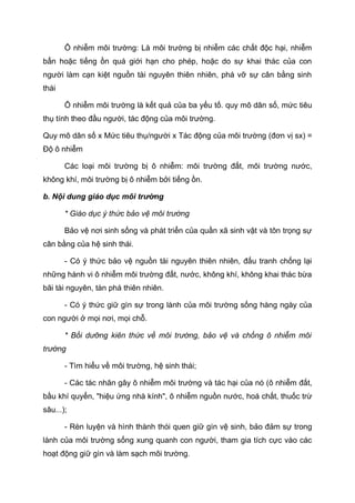 Ô nhiễm môi trường: Là môi trường bị nhiễm các chất độc hại, nhiễm
bẩn hoặc tiếng ồn quá giới hạn cho phép, hoặc do sự khai thác của con
người làm cạn kiệt nguồn tài nguyên thiên nhiên, phá vỡ sự cân bằng sinh
thái
Ô nhiễm môi trường là kết quả của ba yếu tố. quy mô dân số, mức tiêu
thụ tính theo đầu người, tác động của môi trường.
Quy mô dân số x Mức tiêu thụ/người x Tác động của môi trường (đơn vị sx) =
Độ ô nhiễm
Các loại môi trường bị ô nhiễm: môi trường đất, môi trường nước,
không khí, môi trường bị ô nhiễm bởi tiếng ồn.
b. Nội dung giáo dục môi trường
* Giáo dục ý thức bảo vệ môi trường
Bảo vệ nơi sinh sống và phát triển của quần xã sinh vật và tôn trọng sự
cân bằng của hệ sinh thái.
- Có ý thức bảo vệ nguồn tài nguyên thiên nhiên, đấu tranh chống lại
những hành vi ô nhiễm môi trường đất, nước, không khí, không khai thác bừa
bãi tài nguyên, tàn phá thiên nhiên.
- Có ý thức giữ gìn sự trong lành của môi trường sống hàng ngày của
con người ở mọi nơi, mọi chỗ.
* Bồi dưỡng kiên thức về môi trường, bảo vệ và chống ô nhiễm môi
trường
- Tìm hiểu về môi trường, hệ sinh thái;
- Các tác nhân gây ô nhiễm môi trường và tác hại của nó (ô nhiễm đất,
bầu khí quyển, "hiệu ứng nhà kính", ô nhiễm nguồn nước, hoá chất, thuốc trừ
sâu...);
- Rèn luyện và hình thành thói quen giữ gìn vệ sinh, bảo đảm sự trong
lành của môi trường sống xung quanh con người, tham gia tích cực vào các
hoạt động giữ gìn và làm sạch môi trường.
 