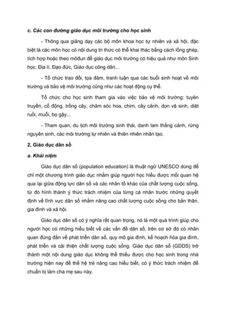c. Các con đường giáo dục môi trường cho học sinh
- Thông qua giảng dạy các bộ môn khoa học tự nhiên và xã hội, đặc
biệt là các môn học có nội dung tri thức có thể khai thác bằng cách lồng ghép,
tích hợp hoặc theo môđun để giáo dục môi trường có hiệu quả như môn Sinh
học, Địa lí, Đạo đức, Giáo dục công dân...
- Tổ chức trao đổi, tọa đàm, tranh luận qua các buổi sinh hoạt về môi
trường và bảo vệ môi trường cũng như các hoạt động cụ thể.
Tổ chức cho học sinh tham gia vào việc bảo vệ môi trường: tuyên
truyền, cổ động, trồng cây, chăm sóc hoa, chim, cây cảnh, dọn vệ sinh, diệt
ruồi, muỗi, bọ gậy...
- Tham quan, du lịch môi trường sinh thái, danh lam thắng cảnh, rừng
nguyên sinh, các môi trường tự nhiên và thiên nhiên nhân tạo.
2. Giáo dục dân số
a. Khái niệm
Giáo dục dân số (population education) là thuật ngữ UNESCO dùng để
chỉ một chương trình giáo dục nhằm giúp người học hiểu được mối quan hệ
qua lại giữa động lực dân số và các nhân tố khác của chất lượng cuộc sống,
từ đó hình thành ý thức trách nhiệm của từng cá nhân trước những quyết
định về lĩnh vực dân số nhằm nâng cao chất lượng cuộc sống cho bản thân,
gia đình và xã hội.
Giáo dục dân số có ý nghĩa rất quan trọng, nó là một quá trình giúp cho
người học có những hiểu biết về các vấn đề dân số, trên cơ sở đó có nhãn
quan đúng đắn về phát triển dân số, quy mô gia đình, kế hoạch hóa gia đình,
phát triển và cải thiện chất lượng cuộc sống. Giáo dục dân số (GDDS) trở
thành một nội dung giáo dục không thể thiếu được cho học sinh trong nhà
trường hiện nay để thế hệ trẻ nâng cao hiểu biết, có ý thức trách nhiệm để
chuẩn bị làm cha mẹ sau này.
 