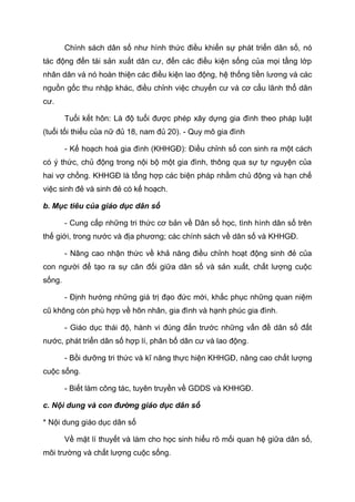 Chính sách dân số như hình thức điều khiển sự phát triển dân số, nó
tác động đến tái sản xuất dân cư, đến các điều kiện sống của mọi tầng lớp
nhân dân và nó hoàn thiện các điều kiện lao động, hệ thống tiền lương và các
nguồn gốc thu nhập khác, điều chỉnh việc chuyển cư và cơ cấu lãnh thổ dân
cư.
Tuổi kết hôn: Là độ tuổi được phép xây dựng gia đình theo pháp luật
(tuổi tối thiểu của nữ đủ 18, nam đủ 20). - Quy mô gia đình
- Kế hoạch hoá gia đình (KHHGĐ): Điều chỉnh số con sinh ra một cách
có ý thức, chủ động trong nội bộ một gia đình, thông qua sự tự nguyện của
hai vợ chồng. KHHGĐ là tổng hợp các biện pháp nhằm chủ động và hạn chế
việc sinh đẻ và sinh đẻ có kế hoạch.
b. Mục tiêu của giáo dục dân số
- Cung cấp những tri thức cơ bản về Dân số học, tình hình dân số trên
thế giới, trong nước và địa phương; các chính sách về dân số và KHHGĐ.
- Nâng cao nhận thức về khả năng điều chỉnh hoạt động sinh đẻ của
con người để tạo ra sự cân đối giữa dân số và sản xuất, chất lượng cuộc
sống.
- Định hướng những giá trị đạo đức mới, khắc phục những quan niệm
cũ không còn phù hợp về hôn nhân, gia đình và hạnh phúc gia đình.
- Giáo dục thái độ, hành vi đúng đắn trước những vấn đề dân số đất
nước, phát triển dân số hợp lí, phân bố dân cư và lao động.
- Bồi dưỡng tri thức và kĩ năng thực hiện KHHGĐ, nâng cao chất lượng
cuộc sống.
- Biết làm công tác, tuyên truyền về GDDS và KHHGĐ.
c. Nội dung và con đường giáo dục dân số
* Nội dung giáo dục dân số
Về mặt lí thuyết và làm cho học sinh hiểu rõ mối quan hệ giữa dân số,
môi trường và chất lượng cuộc sống.
 