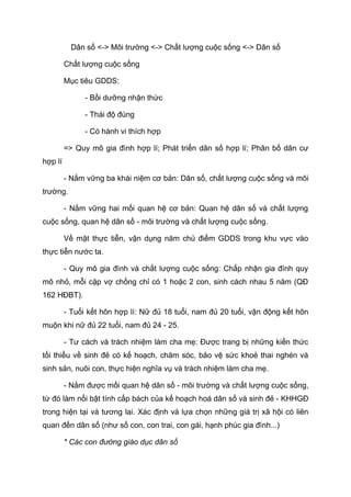Dân số <-> Môi trường <-> Chất lượng cuộc sống <-> Dân số
Chất lượng cuộc sống
Mục tiêu GDDS:
- Bồi dưỡng nhận thức
- Thái độ đúng
- Có hành vi thích hợp
=> Quy mô gia đình hợp lí; Phát triển dân số hợp lí; Phân bố dân cư
hợp lí
- Nắm vững ba khái niệm cơ bản: Dân số, chất lượng cuộc sống và môi
trường.
- Nắm vững hai mối quan hệ cơ bản: Quan hệ dân số và chất lượng
cuộc sống, quan hệ dân số - môi trường và chất lượng cuộc sống.
Về mặt thực tiễn, vận dụng năm chủ điểm GDDS trong khu vực vào
thực tiễn nước ta.
- Quy mô gia đình và chất lượng cuộc sống: Chấp nhận gia đình quy
mô nhỏ, mỗi cặp vợ chồng chỉ có 1 hoặc 2 con, sinh cách nhau 5 năm (QĐ
162 HĐBT).
- Tuổi kết hôn hợp lí: Nữ đủ 18 tuổi, nam đủ 20 tuổi, vận động kết hôn
muộn khi nữ đủ 22 tuổi, nam đủ 24 - 25.
- Tư cách và trách nhiệm làm cha mẹ: Được trang bị những kiến thức
tối thiểu về sinh đẻ có kế hoạch, chăm sóc, bảo vệ sức khoẻ thai nghén và
sinh sản, nuôi con, thực hiện nghĩa vụ và trách nhiệm làm cha mẹ.
- Nắm được mối quan hệ dân số - môi trường và chất lượng cuộc sống,
từ đó làm nổi bật tính cấp bách của kế hoạch hoá dân số và sinh đẻ - KHHGĐ
trong hiện tại và tương lai. Xác định và lựa chọn những giá trị xã hội có liên
quan đến dân số (như số con, con trai, con gái, hạnh phúc gia đình...)
* Các con đường giáo dục dân số
 