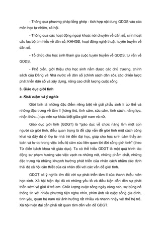 - Thông qua phương pháp lồng ghép - tích hợp nội dung GDDS vào các
môn học tự nhiên, xã hội.
- Thông qua các hoạt động ngoại khoá: nói chuyện về dân số, sinh hoạt
câu lạc bộ tìm hiểu về dân số, KHHGĐ, hoạt động nghệ thuật, tuyên truyền về
dân số.
- Tổ chức cho học sinh tham gia cuộc tuyên truyền về GDDS, tư vấn về
GDDS.
- Phổ biến, giới thiệu cho học sinh nắm được các chủ trương, chính
sách của Đảng và Nhà nước về dân số (chính sách dân sô), các chiến lược
phát triển dân số và xây dựng, nâng cao chất lượng cuộc sống.
3. Giáo dục giới tính
a. Khái niệm và ý nghĩa
Giới tính là những đặc điểm riêng biệt về giải phẫu sinh lí cơ thể và
những đặc trưng về tâm lí (hứng thú, tình cảm, xúc cảm, tính cách, năng lực,
nhận thức...) tạo nên sự khác biệt giữa giới nam và nữ.
Giáo dục giới tính (GDGT) là "giáo dục về chức năng làm một con
người có giới tính, điều quan trọng là đề cập vấn đề giới tính một cách công
khai và đầy đủ ở lớp từ nhà trẻ đến đại học, giúp cho học sinh cảm thấy an
toàn và tự do trong việc biểu lộ cảm xúc liên quan tới đời sống giới tính" (theo
Từ điển bách khoa về giáo dục). Ta có thể hiểu GDGT là một quá trình tác
động sư phạm hướng vào việc vạch ra những nét, những phẩm chất, những
đặc trưng và những khuynh hướng phát triển của nhân cách nhằm xác định
thái độ xã hội cần thiết của cá nhân đối với các vấn đề giới tính.
GDGT có ý nghĩa lớn đối với sự phát triển tâm lí của thanh thiếu niên
học sinh. Xã hội hiện đại đã có những yếu tố và điều kiện dẫn đến sự phát
triển sớm về giới ở trẻ em. Chất lượng cuộc sống ngày càng cao, sự bùng nổ
thông tin với nhiều phương tiện nghe nhìn, phim ảnh về cuộc sống gia đình,
tình yêu, quan hệ nam nữ ảnh hưởng rất nhiều và nhanh nhậy với thế hệ trẻ.
Xã hội hiện đại cần phải rất quan tâm đến vấn đề GDGT.
 