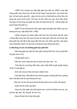 - GDGT ảnh hưởng trực tiếp đến giáo dục dân số. GDGT cung cấp
những kiến thức khoa học về dân số kế hoạch hoá gia đình, sức khoẻ sinh
sản, về hạnh phúc gia đình... giúp cho học sinh có hiểu biết và ý thức làm chủ
trong các quan hệ tình bạn, tình yêu và hôn nhân sau này; thực hiện được
mục tiêu và nội dung của giáo dục dân số trong thế hệ trẻ - một bộ phận rất
quan trọng trong dân cư.
- GDGT là con đường hữu hiệu ngăn ngừa các bệnh lây nhiễm qua con
đường tình dục, đặc biệt là HIV - AIDS.
- GDGT sẽ giúp cho thanh thiếu niên học sinh hình thành thái độ, hành
vi đúng đắn trong các mối quan hệ bạn bè khác giới, biết làm chủ trong việc
giải quyết các vấn đề có liên quan đến tình yêu, hôn nhân, gia đình, xây dựng
cuộc sống lành mạnh, có văn hoá, hướng tới cuộc sống hạnh phúc.
b. Nội dung và các con đường giáo dục giới tính
* Nội dung giáo dục giới tính bao gồm những kiến thức về sự phát triển
của giới nam và nữ.
- Về giải phẫu sinh lí.
- Cấu tạo, chức năng của các cơ quan sinh dục nam - nữ.
- Tuổi dậy thì và những biểu hiện, cách nhận biết và giải quyết những
"bí ẩn" ở tuổi dậy thì.
- Sinh sản và sức khoẻ sinh sản vị thành niên.
- Các kiến thức, hiểu biết về sức khoẻ của giới, phòng tránh thai, phòng
tránh các bệnh lây lan qua đường tình dục.
Giáo dục về các mối quan hệ xã hội theo giới của cá nhân mỗi người:
- Quan hệ hôn nhân, gia đình.
- Quan hệ, bổn phận của mỗi người nam, nữ khi trở thành cha mẹ, con
cái (trai, gái, dâu, rể), ông bà, anh chị, em...
- Quan hệ bạn bè và bạn khác giới.
 
