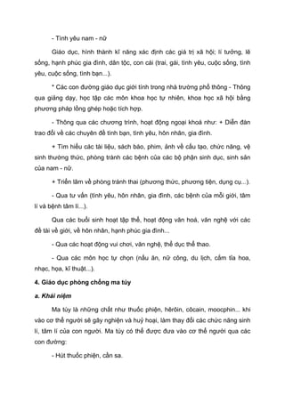 - Tình yêu nam - nữ
Giáo dục, hình thành kĩ năng xác định các giá trị xã hội; lí tưởng, lẽ
sống, hạnh phúc gia đình, dân tộc, con cái (trai, gái, tình yêu, cuộc sống, tình
yêu, cuộc sống, tình bạn...).
* Các con đường giáo dục giới tính trong nhà trường phổ thông - Thông
qua giảng dạy, học tập các môn khoa học tự nhiên, khoa học xã hội bằng
phương pháp lồng ghép hoặc tích hợp.
- Thông qua các chương trình, hoạt động ngoại khoá như: + Diễn đàn
trao đổi về các chuyên đề tình bạn, tình yêu, hôn nhân, gia đình.
+ Tìm hiểu các tài liệu, sách báo, phim, ảnh về cấu tạo, chức năng, vệ
sinh thường thức, phòng tránh các bệnh của các bộ phận sinh dục, sinh sản
của nam - nữ.
+ Triển lãm về phòng tránh thai (phương thức, phương tiện, dụng cụ...).
- Qua tư vấn (tình yêu, hôn nhân, gia đình, các bệnh của mỗi giới, tâm
lí và bệnh tâm lí...).
Qua các buổi sinh hoạt tập thể, hoạt động văn hoá, văn nghệ với các
đề tài về giới, về hôn nhân, hạnh phúc gia đình...
- Qua các hoạt động vui chơi, văn nghệ, thể dục thể thao.
- Qua các môn học tự chọn (nấu ăn, nữ công, du lịch, cắm tỉa hoa,
nhạc, họa, kĩ thuật...).
4. Giáo dục phòng chống ma túy
a. Khái niệm
Ma túy là những chất như thuốc phiện, hêrôin, côcain, moocphin... khi
vào cơ thể người sẽ gây nghiện và huỷ hoại, làm thay đổi các chức năng sinh
lí, tâm lí của con người. Ma túy có thể được đưa vào cơ thể người qua các
con đường:
- Hút thuốc phiện, cần sa.
 