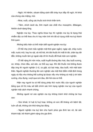 - Ngửi, hít hêrôin, côcain bằng cách đốt cháy trực tiếp rồi ngửi, hít khói
của chúng vào miệng, mũi.
- Nhai, nuốt, uống các thuốc kích thích thần kinh.
- Tiêm, chích dưới da, tĩnh mạch các chất như moocphin, đôlacgan,
hêrôin dưới dạng lỏng.
Nghiện ma túy: Theo nghĩa khoa học thì nghiện ma túy là trạng thái
nhiễm độc cơ thể theo chu kì hay mãn tính khi đã sử dụng chất ma tuý thành
thói quen.
Những biểu hiện có thể nhận biết người nghiện ma túy:
- Ở thể nhẹ (mới mắc nghiện một thời gian ngắn): ngáp vặt, chảy nước
mắt, nước mũi, hay ho vặt, vã mồ hôi, khi đói thuốc thì mắt lờ đờ, chân tay đờ
đẫn, không muốn làm gì ngoài việc đi tìm thuốc để thoả mãn cơn nghiện.
- Ở thể nặng thì nôn mửa, xuất huyết đường tiêu hoá, đau buốt xương,
cơ, khớp, nhức đầu, sút cân, cơ thể suy sụp. Khi đói thuốc mà không được
đáp ứng thì người nghiện ủ rũ, co giật, sùi bọt mép, đau buốt, mỏi mệt toàn
thân. Người nghiện thường lên cơn nghiện vào một thời điểm nhất định trong
ngày và hầu như không thể cưỡng lại được nếu như không có một ý chí kiên
cường, chịu đựng, vượt qua cơn đau, đòi hỏi của cơ thể.
Hiện nay người ta có thể dùng phép thử nước tiểu của người nghiện
bằng que chỉ thị màu sẽ biết chính xác tình trạng nghiện ma tuý của người
nghiện một cách nhanh chóng.
Những người rơi vào nghiện ma túy không tránh khỏi những tai hoạ
sau:
- Sức khoẻ, trí tuệ bị huỷ hoại, không có sức đề kháng với bệnh tật,
luôn uể oải, không còn khả năng lao động.
- Người nghiện ma tuý làm cho hạnh phúc gia đình tan vỡ, tài sản
khánh kiệt, trở thành gánh nặng cho gia đình.
 