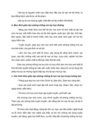 - Ma túy là nguyên nhân trực tiếp thúc đẩy các tệ nạn xã hội khác, là
bạn đồng hành của tội ác và tội phạm.
- Ma túy là con đường ngắn nhất dẫn tới lây nhiễm HIV/AIDS.
b. Mục đích giáo dục phòng chống ma túy học đường
- Nâng cao nhận thức cho thế hệ trẻ, học sinh về tính chất và tác hại
của ma tuý, một hiểm hoạ của xã hội loài người, quốc gia, dân tộc, thời đại.
Mọi người, đặc biệt là thanh thiếu niên học sinh phải cảnh giác với kẻ thù
nguy hiểm này.
- Tuyên truyền, giáo dục cho học sinh biết cách phòng chống ma tuý
cho bản thân, cho gia đình và xã hội.
- Làm cho học sinh biết tổ chức, xây dựng lối sống lành mạnh, lạc
quan, yêu đời, không mắc vào các tệ nạn cờ bạc, rượu chè, nghiện hút làm
cho nhân cách, phẩm chất bị đồi bại, thân thể tàn phế.
Giáo dục phòng chống ma tuý còn có mục đích làm cho học sinh biết tỏ
thái độ kiên quyết chống lại việc sản xuất, buôn bán, tàng trữ và sử dụng trái
phép ma tuý và những người tiếp tay cho tệ nạn ma tuý này.
c. Các hình thức giáo dục phòng chống tệ nạn ma tuý trong trường học
- Thông qua dạy học các môn Chính trị, Đạo đức, Giáo dục công dân..
- Qua các buổi sinh hoạt tập thể (sinh hoạt lớp, Đoàn, Đội, chào cờ,
ngoại khoá, diễn đàn).
- Tổ chức cho học sinh tham gia tuyên truyền, phổ biến các
chủ trương của nhà nước, của chính quyền về phòng chống ma túy.
Tham gia các phong trào tuyên truyền, vận động bài trừ các tệ nạn xã hội ở
địa phương.
Tổ chức các hoạt động, sáng tác thơ ca, họa, các tiểu phẩm nghệ thuật
và tổ chức diễn đàn vàn nghệ của thầy và trò với những nội dung tuyên
truyền, vận động, giáo dục thiết thực, cụ thể, hấp dẫn về phòng chống ma tuý.
 