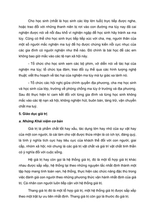 Cho học sinh (nhất là học sinh các lớp lớn tuổi) trực tiếp được nghe,
hoặc trao đổi với những thanh niên bị rơi vào con đường ma túy nay đã cai
nghiện được nói về nỗi đau khổ vì nghiện ngập để học sinh hãy tránh xa ma
túy. Cũng có thể cho học sinh trực tiếp tiếp xúc với cha, mẹ, người thân của
một số người mắc nghiện ma tuý để họ được chứng kiến nỗi cực nhục của
các gia đình có người nghiện như thế nào. Đó chính là bài học để các em
không bao giờ mắc vào các tệ nạn xã hội này.
- Tổ chức cho học sinh xem các bộ phim, vở diễn nói về tác hại của
nghiện ma túy; tổ chức tọa đàm, trao đổi cụ thể qua các hình tượng nghệ
thuật; viết thu hoạch về tác hại của nghiện ma túy mà tự giác xa lánh nó.
- Tổ chức các hội nghị giữa chính quyền địa phương, cha mẹ học sinh
và học sinh của lớp, trường về phòng chống ma túy ở trường và địa phương.
Sau đó thực hiện kí cam kết đối với từng gia đình và từng học sinh không
mắc vào các tệ nạn xã hội, không nghiện hút, buôn bán, tàng trữ, vận chuyển
chất ma tuý.
5. Giáo dục giá trị
a. Những Khái niệm cơ bản
Giá trị là phẩm chất tốt hay xấu, tác dụng lớn hay nhỏ của sự vật hay
của một con người, là cái làm cho vật được thừa nhận là có ích lợi, đáng quý,
là tính ý nghĩa tích cực hay tiêu cực của khách thể đối với con người, giai
cấp, nhóm xã hội; nói chung là các giá trị vật chất và giá trí vật chất tinh thần
có ý nghĩa đối với cuộc sống.
Hệ giá trị hay còn gọi là hệ thống giá trị, đó là một tổ hợp giá trị khác
nhau được sắp xếp, hệ thống lại theo những nguyên tắc nhất định thành một
tập hợp mang tính toàn vẹn, hệ thống, thực hiện các chức năng đặc thù trong
việc đánh giá con người theo những phương thức vận hành nhất định của giá
trị. Cá nhân con người luôn tiếp cận với hệ thống giá trị.
Thang giá trị đó là một tổ hợp giá trị, một hệ thống giá trị được sắp xếp
theo một trật tự ưu tiên nhất định. Thang giá trị còn gọi là thước đo giá trị.
 