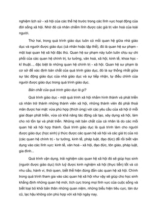 nghiệm lịch sử - xã hội của các thế hệ trước trong các lĩnh vực hoạt động của
đời sống xã hội. Nhờ đó cá nhân chiếm lĩnh được các giá trị văn hoá của loài
người.
Thứ hai, trong quá trình giáo dục luôn có mối quan hệ giữa nhà giáo
dục và người được giáo dục (cá nhân hoặc tập thể), đó là quan hệ sư phạm -
một loại quan hệ xã hội đặc thù. Quan hệ sư phạm này luôn luôn chịu sự chi
phối của các quan hệ chính trị, tư tưởng, văn hoá, xã hội, kinh tế, khoa học -
kĩ thuật..., đặc biệt là những quan hệ chính trị - xã hội. Quan hệ sư phạm là
cơ sở để xác định bản chất của quá trình giáo dục, đó là sự thống nhất giữa
sự tác động giáo dục của nhà giáo dục và sự tiếp nhận, tự điều chỉnh của
người được giáo dục trong quá trình giáo dục.
Bản chất của quá trình giáo dục là gì?
Quá trình giáo dục - một quá trình xã hội nhằm hình thành và phát triển
cá nhân trở thành những thành viên xã hội, những thành viên đó phải thoả
mãn được hai mặt: vừa phù hợp (thích ứng) với các yêu cầu của xã hội ở mỗi
giai đoạn phát triển, vừa có khả năng tác động cải tạo, xây dựng xã hội, làm
cho nó tồn tại và phát triển. Những nét bản chất của cá nhân là do các mối
quan hệ xã hội hợp thành. Quá trình giáo dục là quá trình làm cho người
được giáo dục (học sinh) ý thức được các quan hệ xã hội và các giá trị của nó
(các quan hệ chính trị - tư tưởng, kinh tế, pháp luật, đạo đức) để rồi biết vận
dụng vào các lĩnh vực: kinh tế, văn hoá - xã hội, đạo đức, tôn giáo, pháp luật,
gia đình...
Quá trình vận dụng, trải nghiệm các quan hệ xã hội đó sẽ giúp học sinh
(người được giáo dục) tích luỹ được kinh nghiệm xã hội (thực tiễn) tốt và có
nhu cầu, hành vi, thói quen, biết thể hiện đúng đắn các quan hệ xã hội. Chính
trong quá trình tham gia vào các quan hệ xã hội như vậy sẽ giúp cho học sinh
khẳng định những quan hệ mới, tích cực trong mọi lĩnh vực của cuộc sống và
biết loại bỏ khỏi bản thân những quan niệm, những biểu hiện tiêu cực, tàn dư
cũ, lạc hậu không còn phù hợp với xã hội ngày nay.
 