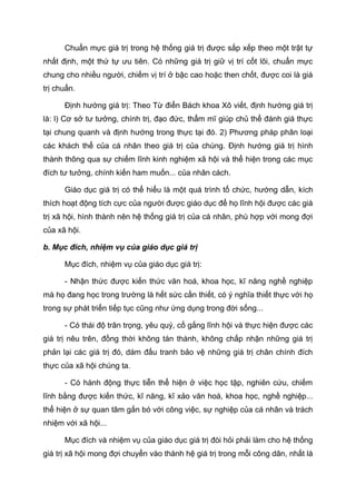 Chuẩn mực giá trị trong hệ thống giá trị được sắp xếp theo một trật tự
nhất định, một thứ tự ưu tiên. Có những giá trị giữ vị trí cốt lõi, chuẩn mực
chung cho nhiều người, chiếm vị trí ở bậc cao hoặc then chốt, được coi là giá
trị chuẩn.
Định hướng giá trị: Theo Từ điển Bách khoa Xô viết, định hướng giá trị
là: l) Cơ sở tư tưởng, chính trị, đạo đức, thẩm mĩ giúp chủ thể đánh giá thực
tại chung quanh và định hướng trong thực tại đó. 2) Phương pháp phân loại
các khách thể của cá nhân theo giá trị của chúng. Định hướng giá trị hình
thành thông qua sự chiếm lĩnh kinh nghiệm xã hội và thể hiện trong các mục
đích tư tưởng, chính kiến ham muốn... của nhân cách.
Giáo dục giá trị có thể hiểu là một quá trình tổ chức, hướng dẫn, kích
thích hoạt động tích cực của người được giáo dục để họ lĩnh hội được các giá
trị xã hội, hình thành nên hệ thống giá trị của cá nhân, phù hợp với mong đợi
của xã hội.
b. Mục đích, nhiệm vụ của giáo dục giá trị
Mục đích, nhiệm vụ của giáo dục giá trị:
- Nhận thức được kiến thức văn hoá, khoa học, kĩ năng nghề nghiệp
mà họ đang học trong trường là hết sức cần thiết, có ý nghĩa thiết thực với họ
trong sự phát triển tiếp tục cũng như ứng dụng trong đời sống...
- Có thái độ trân trọng, yêu quý, cố gắng lĩnh hội và thực hiện được các
giá trị nêu trên, đồng thời không tán thành, không chấp nhận những giá trị
phản lại các giá trị đó, dám đấu tranh bảo vệ những giá trị chân chính đích
thực của xã hội chúng ta.
- Có hành động thực tiễn thể hiện ở việc học tập, nghiên cứu, chiếm
lĩnh bằng được kiến thức, kĩ năng, kĩ xảo văn hoá, khoa học, nghề nghiệp...
thể hiện ở sự quan tâm gắn bó với công việc, sự nghiệp của cá nhân và trách
nhiệm với xã hội...
Mục đích và nhiệm vụ của giáo dục giá trị đòi hỏi phải làm cho hệ thống
giá trị xã hội mong đợi chuyển vào thành hệ giá trị trong mỗi công dân, nhất là
 