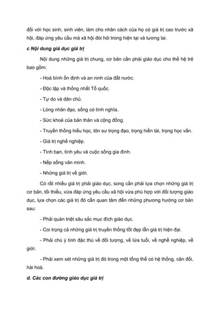 đối với học sinh, sinh viên, làm cho nhân cách của họ có giá trị cao trước xã
hội, đáp ứng yêu cầu mà xã hội đòi hỏi trong hiện tại và tương lai.
c Nội dung giá dục giá trị
Nội dung những giá trị chung, cơ bản cần phải giáo dục cho thế hệ trẻ
bao gồm:
- Hoà bình ổn định và an ninh của đất nước.
- Độc lập và thống nhất Tổ quốc.
- Tự do và dân chủ.
- Lòng nhân đạo, sống có tình nghĩa.
- Sức khoẻ của bản thân và cộng đồng.
- Truyền thống hiếu học, tôn sư trọng đạo, trọng hiền tài, trọng học vấn.
- Giá trị nghề nghiệp.
- Tình bạn, tình yêu và cuộc sống gia đình.
- Nếp sống văn minh.
- Những giá trị về giới.
Có rất nhiều giá trị phải giáo dục, song cần phải lựa chọn những giá trị
cơ bản, tối thiểu, vừa đáp ứng yêu cầu xã hội vừa phù hợp với đối tượng giáo
dục, lựa chọn các giá trị đó cần quan tâm đến những phương hướng cơ bản
sau:
- Phải quán triệt sâu sắc mục đích giáo dục.
- Coi trọng cả những giá trị truyền thống tốt đẹp lẫn giá trị hiện đại.
- Phải chú ý tính đặc thù về đối tượng, về lứa tuổi, về nghề nghiệp, về
giới.
- Phải xem xét những giá trị đó trong một tổng thể có hệ thống, cân đối,
hài hoà.
d. Các con đường giáo dục giá trị
 