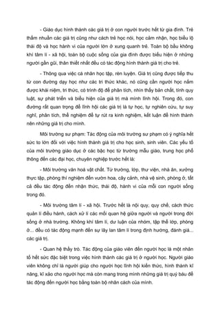 - Giáo dục hình thành các giá trị ở con người trước hết từ gia đình. Trẻ
thấm nhuần các giá trị cũng như cách trẻ học nói, học cảm nhận, học biểu lộ
thái độ và học hành vi của người lớn ở xung quanh trẻ. Toàn bộ bầu không
khí tâm lí - xã hội, toàn bộ cuộc sống của gia đình được biểu hiện ở những
người gần gũi, thân thiết nhất đều có tác động hình thành giá trị cho trẻ.
- Thông qua việc cá nhân học tập, rèn luyện. Giá trị cũng được tiếp thu
từ con đường dạy học như các tri thức khác, nó cũng cần người học nắm
được khái niệm, tri thức, có trình độ để phân tích, nhìn thấy bản chất, tính quy
luật, sự phát triển và biểu hiện của giá trị mà mình lĩnh hội. Trong đó, con
đường rất quan trọng để lĩnh hội các giá trị là tự học, tự nghiên cứu, tự suy
nghĩ, phân tích, thể nghiệm để tự rút ra kinh nghiệm, kết luận để hình thành
nên những giá trị cho mình.
Môi trường sư phạm: Tác động của môi trường sư phạm có ý nghĩa hết
sức to lớn đối với việc hình thành giá trị cho học sinh, sinh viên. Các yếu tố
của môi trường giáo dục ở các bậc học từ trường mẫu giáo, trung học phổ
thông đến các đại học, chuyên nghiệp trước hết là:
- Môi trường văn hoá vật chất. Từ trường, lớp, thư viện, nhà ăn, xưởng
thực tập, phòng thí nghiệm đến vườn hoa, cây cảnh, nhà vệ sinh, phòng ở, tất
cả đều tác động đến nhận thức, thái độ, hành vi của mỗi con người sống
trong đó.
- Môi trường tâm lí - xã hội. Trước hết là nội quy, quy chế, cách thức
quản lí điều hành, cách xử lí các mối quan hệ giữa người và người trong đời
sống ở nhà trường. Không khí tâm lí, dư luận của nhóm, tập thể lớp, phòng
ở... đều có tác động mạnh đến sự lây lan tâm lí trong định hướng, đánh giá...
các giá trị.
- Quan hệ thầy trò. Tác động của giáo viên đến người học là một nhân
tố hết sức đặc biệt trong việc hình thành các giá trị ở người học. Người giáo
viên không chỉ là người giúp cho người học lĩnh hội kiến thức, hình thành kĩ
năng, kĩ xảo cho người học mà còn mang trong mình những giá trị quý báu để
tác động đến người học bằng toàn bộ nhân cách của mình.
 
