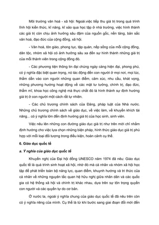 Môi trường văn hoá - xã hội: Ngoài.việc tiếp thu giá trị trong quá trình
lĩnh hội kiến thức, kĩ năng, kĩ xảo qua học tập ở nhà trường, việc hình thành
các giá trị còn chịu ảnh hưởng sâu đậm của nguồn gốc, nền tảng, bản sắc
văn hoá, đạo đức của cộng đồng, xã hội.
- Văn hoá, tôn giáo, phong tục, tập quán, nếp sống của mỗi cộng đồng,
dân tộc, nhóm xã hội có ảnh hưởng sâu xa đến sự hình thành những giá trị
của mỗi thành viên trong cộng đồng đó.
- Các phương tiện thông tin đại chúng ngày càng hiện đại, phong phú,
có ý nghĩa đặc biệt quan trọng, nó tác động đến con người ở mọi nơi, mọi lúc,
thấm dần vào con người những quan điểm, cảm xúc, nhu cầu, khát vọng,
những phương hướng hoạt động về các mặt tư tưởng, chính trị, đạo đức,
thẩm mĩ, khoa học công nghệ mà thực chất đó là hình thành sự định hướng
giá trị ở con người một cách rất tự nhiên.
- Các chủ trương chính sách của Đảng, pháp luật của Nhà nước.
Những chủ trương chính sách về giáo dục, về việc làm, về khuyến khích tài
năng... có ý nghĩa lớn đến định hướng giá trị của học sinh, sinh viên.
Việc nêu lên những con đường giáo dục giá trị như trên mới chỉ nhằm
định hướng cho việc lựa chọn những biện pháp, hình thức giáo dục giá trị phù
hợp với mỗi loại đối tượng trong điều kiện, hoàn cảnh cụ thể.
6. Giáo dục quốc tế
a. Ý nghĩa của giáo dục quốc tế
Khuyến nghị của Đại hội đồng UNESCO năm 1974 đã nêu: Giáo dục
quốc tế là quá trình sinh hoạt xã hội, nhờ đó mà cá nhân và nhóm xã hội học
tập để phát triển toàn bộ năng lực, quan điểm, khuynh hướng và tri thức của
cá nhân về những nguyên tắc quan hệ hữu nghị giữa nhân dân và các quốc
gia có hệ thống xã hội và chính trị khác nhau, dựa trên sự tôn trọng quyền
con người và các quyền tự do cơ bản.
Ở nước ta, ngoài ý nghĩa chung của giáo dục quốc tế đã nêu trên còn
có ý nghĩa riêng của mình. Cụ thể là từ khi bước sang giai đoạn đổi mới đến
 