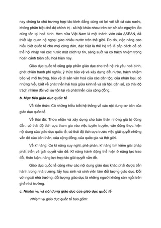 nay chúng ta chủ trương hợp tác bình đẳng cùng có lợi với tất cả các nước,
không phân biệt chế độ chính trị - xã hội khác nhau trên cơ sở các nguyên tắc
cùng tồn tại hoà bình. Hơn nữa Việt Nam là một thành viên của ASEAN, đã
thiết lập quan hệ ngoại giao nhiều nước trên thế giới. Do đó, việc nâng cao
hiểu biết quốc tế cho mọi công dân, đặc biệt là thế hệ trẻ là cấp bách để có
thể hội nhập với các nước một cách tự tin, sáng suốt và có trách nhiệm trong
hoàn cảnh toàn cầu hoá hiện nay.
Giáo dục quốc tế cũng góp phần giáo dục cho thế hệ trẻ yêu hoà bình,
ghét chiến tranh phi nghĩa, ý thức bảo vệ và xây dựng đất nước, trách nhiệm
bảo vệ môi trường, bảo vệ di sản văn hoá của các dân tộc, của nhân loại, có
những hiểu biết về phát triển hài hoà giữa kinh tế và xã hội, dân số, có thái độ
trách nhiệm đối với sự tồn tại và phát triển của cộng đồng.
b. Mục tiêu giáo dục quốc tế
Về kiến thức: Có những hiểu biết hệ thống về các nội dung cơ bản của
giáo dục quốc tế.
Về thái độ: Thừa nhận và xây dựng cho bản thân những giá trị đúng
đắn, có thái độ tích cực tham gia vào việc tuyên truyền, vận động thực hiện
nội dung của giáo dục quốc tế, có thái độ tích cực trước việc giải quyết những
vấn đề của bản thân, của cộng đồng, của quốc gia và thế giới.
Về kĩ năng: Có kĩ năng suy nghĩ, phê phán, kĩ năng tìm kiếm giải pháp
phát triển và giải quyết vấn đề. Kĩ năng hành động thể hiện ở năng lực trao
đổi, thảo luận, năng lực hợp tác giải quyết vấn đề.
Giáo dục quốc tế cũng như các nội dung giáo dục khác phải được tiến
hành trong nhà trường, lấy học sinh và sinh viên làm đối tượng giáo dục. Đối
với ngoài nhà trường, đối tượng giáo dục là những người không còn ngồi trên
ghế nhà trường.
c. Nhiệm vụ và nội dung giáo dục của giáo dục quốc tế
Nhiệm vụ giáo dục quốc tế bao gồm:
 