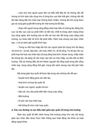 - Làm cho mọi người quan tâm và hiểu biết đầy đủ về những vấn đề
chung có tính toàn cầu cũng như ở từng khu vực trên thế giới, những vấn đề
đó hiện đang đặt cho nhân loại những trách nhiệm, những đòi hỏi cùng tham
gia và cùng giải quyết để hướng tới một tương lai tốt đẹp.
- Giúp mỗi người trong cộng đồng nhân loại hiểu rõ những tác động tích
cực và tiêu cực của sự phát triển và tiến bộ, nhất là trong cách mạng khoa
học công nghệ, ảnh hưởng của nó đối với mọi vấn đề trong cuộc sống (môi
trường, sự khác biệt về trình độ phát triển, thảm hoạ chung của toàn nhân
loại...) và có cách giải quyết thích hợp.
- Trong xu thế hòa nhập đòi hỏi con người phải tôn trọng tính đa dạng
về chính trị - xã hội, đạo đức, văn hoá, thẩm mĩ, về lối sống. Từ đó tạo nên sự
phối hợp hài hoà của nhân loại (chung sống hòa bình, khoan dung, chấp nhận
đa chủng tộc, đa dạng về văn hoá), tạo nên sự hòa nhập, sự liên kết có định
hướng. Tất cả những điều đó trở thành nguyên tắc tổng quát trong đời sống
nhân loại, trong cộng đồng thế giới, trong bối cảnh chung của thế giới hiện
đại.
Nội dung giáo dục quốc tế được tập trung vào những vấn đề sau:
- Quyền bình đẳng giữa các dân tộc.
- Hoà bình và hợp tác quốc tế.
- Quyền con người, quyền trẻ em.
- Dân số, nhu cầu phát triển bền vững cuộc sống.
- Môi trường.
- Di sản văn hoá nhân loại.
- Hệ thống tổ chức Liên hợp quốc.
d. Các con đường và các điều kiện giáo dục quốc tế trong nhà trường
Giáo dục quốc tế tiến hành trong nhà trường cũng như các nội dung
giáo dục khác đều được thực hiện thông qua hoạt động nội khóa và hoạt
động ngoại khóa.
 