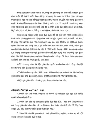 Hoạt động nội khóa có hai phương án: phương án thứ nhất là tách giáo
dục quốc tế thành môn học riêng, phương án này chỉ thích hợp với các
trường đại học và cao đẳng; phương án thứ hai là chuyển nội dung giáo dục
quốc tế vào tất cả các môn học. Những môn học có ưu thế hơn trong việc
đưa nội dung giáo dục quốc tế vào đó là môn Giáo dục công dân, Đạo đức,
Ngữ văn, Lịch sử, Địa lí, Tiếng nước ngoài, Sinh học, Hoá học.
Hoạt động ngoại khóa giáo dục quốc tế có thể tiến hành dưới nhiều
hình thức phong phú sinh động như: nói chuyện ngoại khoá, thi viết, vẽ, hát,
tổ chức những triển lãm nhỏ, tiến hành sưu tập, trao đổi thư từ, kết bạn, tham
quan các nhà bảo tàng, các cuộc triển lãm, các nhà hát, xem phim, tham gia
các loại câu lạc bộ, đi tham dự các lễ hội truyền thống... Cần tận dụng nhiều
lực lượng tham gia vào việc giáo dục quốc tế, tận dụng mọi phương tiện giáo
dục, đặc biệt là các phương tiện thông tin đại chúng. Để thực hiện giáo dục
quốc tế cần phải có những điều kiện sau:
- Có chương trình, tài liệu giáo dục quốc tế cho học sinh cũng như tài
liệu hướng dẫn giảng dạy cho giáo viên.
- Thiết kế chương trình, biên soạn tài liệu cho học sinh và tài liệu hướng
dẫn giảng dạy cho giáo viên, in ấn, phát hành rộng rãi những tài liệu đó.
- Đội ngũ giáo viên có năng lực, được đào tạo bài bản.
CÂU HỎI ÔN TẬP VÀ THẢO LUẬN
1. Phân tích khái niệm, ý nghĩa và nhiệm vụ của giáo dục đạo đức trong
nhà trường phổ thông.
2. Phân tích các nội dung của giáo dục đạo đức. Theo anh (chị) thì các
nội dung giáo dục đạo đức cần phải được thực hiện như thế nào để đáp ứng
được yêu cầu của thực tiễn giáo dục hiện nay?
3. Hiểu thế nào là giáo dục trí tuệ, phân tích ý nghĩa, nhiệm vụ và nội
dung cơ bản của giáo dục trí tuệ.
 