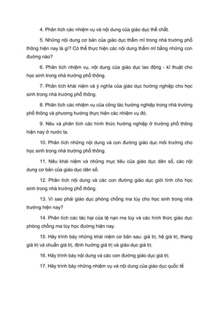 4. Phân tích các nhiệm vụ và nội dung của giáo dục thể chất.
5. Những nội dung cơ bản của giáo dục thẩm mĩ trong nhà trường phổ
thông hiện nay là gì? Có thể thực hiện các nội dung thẩm mĩ bằng những con
đường nào?
6. Phân tích nhiệm vụ, nội dung của giáo dục lao động - kĩ thuật cho
học sinh trong nhà trường phổ thông.
7. Phân tích khái niệm và ý nghĩa của giáo dục hướng nghiệp cho học
sinh trong nhà trường phổ thông.
8. Phân tích các nhiệm vụ của công tác hướng nghiệp trong nhà trường
phổ thông và phương hướng thực hiện các nhiệm vụ đó.
9. Nêu và phân tích các hình thức hướng nghiệp ở trường phổ thông
hiện nay ở nước ta.
10. Phân tích những nội dung và con đường giáo dục môi trường cho
học sinh trong nhà trường phổ thông.
11. Nêu khái niệm và những mục tiêu của giáo dục dân số, các nội
dung cơ bản của giáo dục dân số.
12. Phân tích nội dung và các con đường giáo dục giới tính cho học
sinh trong nhà trường phổ thông.
13. Vì sao phải giáo dục phòng chống ma túy cho học sinh trong nhà
trường hiện nay?
14. Phân tích các tác hại của tệ nạn ma túy và các hình thức giáo dục
phòng chống ma túy học đường hiện nay.
15. Hãy trình bày những khái niệm cơ bản sau: giá trị, hệ giá trị, thang
giá trị và chuẩn giá trị, định hướng giá trị và giáo dục giá trị.
16. Hãy trình bày nội dung và các con đường giáo dục giá trị.
17. Hãy trình bày những nhiệm vụ và nội dung của giáo dục quốc tế
 