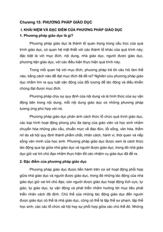 Chương 15: PHƯƠNG PHÁP GIÁO DỤC
I. KHÁI NIỆM VÀ ĐẶC ĐIỂM CỦA PHƯƠNG PHÁP GIÁO DỤC
1. Phương pháp giáo dục là gì?
Phương pháp giáo dục là thành tố quan trọng trong cấu trúc của quá
trình giáo dục, có quan hệ mật thiết với các thành tố khác của quá trình này;
đặc biệt là với mục đích, nội dung, nhà giáo dục, người được giáo dục,
phương tiện giáo dục, với các điều kiện thực hiện quá trình này.
Trong mối quan hệ với mục đích, phương pháp trả lời câu hỏi làm thế
nào, bằng cách nào để đạt mục đích đã đề ra? Nghiên cứu phương pháp giáo
dục nhằm tìm ra quy luật vận động của đối tượng để tác động và điều khiển
chúng đạt được mục đích.
Phương pháp chịu sự quy định của nội dung và là hình thức của sự vận
động bên trong nội dung, mỗi nội dung giáo dục có những phương pháp
tương ứng phù hợp với nó.
Phương pháp giáo dục phản ánh cách thức tổ chức quá trình giáo dục,
các loại hình hoạt động phong phú đa dạng của giáo viên và học sinh nhằm
chuyển hóa những yêu cầu, chuẩn mực về đạo đức, lối sống, văn hóa, thẩm
mĩ do xã hội quy định thành phẩm chất, nhân cách, hành vi, thói quen và nếp
sống văn minh của học sinh. Phương pháp giáo dục được xem là cách thức
tác động qua lại giữa nhà giáo dục và người được giáo dục, trong đó nhà giáo
dục giữ vai trò chủ đạo nhằm thực hiện tốt các nhiệm vụ giáo dục đã đề ra.
2. Đặc điểm của phương pháp giáo dục
Phương pháp giáo dục được tiến hành trên cơ sở hoạt động phối hợp
giữa nhà giáo dục và người được giáo dục, trong đó những tác động của nhà
giáo dục giữ vai trò chủ đạo, còn người được giáo dục hoạt động tích cực, tự
giác, tự giáo dục, tự vận động và phát triển nhằm hướng tới mục tiêu phát
triển nhân cách đã định. Chủ thể của những tác động giáo dục đến người
được giáo dục có thể là nhà giáo dục, cũng có thể là tập thể sư phạm, tập thể
học sinh, các các tổ chức xã hội hay sự phối hợp giữa các chủ thể đó. Những
 