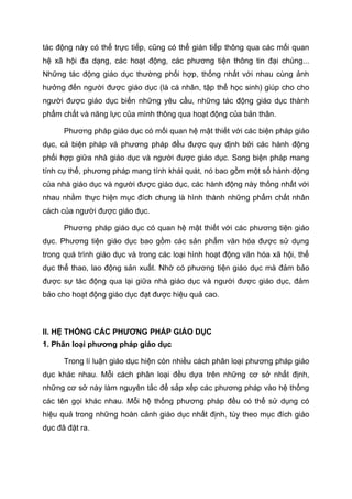 tác động này có thể trực tiếp, cũng có thể gián tiếp thông qua các mối quan
hệ xã hội đa dạng, các hoạt động, các phương tiện thông tin đại chúng...
Những tác động giáo dục thường phối hợp, thống nhất với nhau cùng ảnh
hưởng đến người được giáo dục (là cá nhân, tập thể học sinh) giúp cho cho
người được giáo dục biến những yêu cầu, những tác động giáo dục thành
phẩm chất và năng lực của mình thông qua hoạt động của bản thân.
Phương pháp giáo dục có mối quan hệ mật thiết với các biện pháp giáo
dục, cả biện pháp và phương pháp đều được quy định bởi các hành động
phối hợp giữa nhà giáo dục và người được giáo dục. Song biện pháp mang
tính cụ thể, phương pháp mang tính khái quát, nó bao gồm một số hành động
của nhà giáo dục và người được giáo dục, các hành động này thống nhất với
nhau nhằm thực hiện mục đích chung là hình thành những phẩm chất nhân
cách của người được giáo dục.
Phương pháp giáo dục có quan hệ mật thiết với các phương tiện giáo
dục. Phương tiện giáo dục bao gồm các sản phẩm văn hóa được sử dụng
trong quá trình giáo dục và trong các loại hình hoạt động văn hóa xã hội, thể
dục thể thao, lao động sản xuất. Nhờ có phương tiện giáo dục mà đảm bảo
được sự tác động qua lại giữa nhà giáo dục và người được giáo dục, đảm
bảo cho hoạt động giáo dục đạt được hiệu quả cao.
II. HỆ THỐNG CÁC PHƯƠNG PHÁP GIÁO DỤC
1. Phân loại phương pháp giáo dục
Trong lí luận giáo dục hiện còn nhiều cách phân loại phương pháp giáo
dục khác nhau. Mỗi cách phân loại đều dựa trên những cơ sở nhất định,
những cơ sở này làm nguyên tắc để sắp xếp các phương pháp vào hệ thống
các tên gọi khác nhau. Mỗi hệ thống phương pháp đều có thể sử dụng có
hiệu quả trong những hoàn cảnh giáo dục nhất định, tùy theo mục đích giáo
dục đã đặt ra.
 