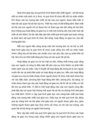 Quá trình giáo dục là quá trình hình thành bản chất người - xã hội trong
mỗi cá nhân một cách có ý thức, là quá trình tổ chức để mỗi cá nhân chiếm
lĩnh được các lực lượng bản chất xã hội của con người, được biểu hiện ở
toàn bộ các quan hệ xã hội của họ. Triết học mác xít đã khẳng định: Bản chất
xã hội của con người chỉ có được khi nó tham gia vào đời sống xã hội đích
thực thông qua hoạt động và giao lưu ở một môi trường văn hoá (văn hoá vật
chất và tinh thần). Do đó việc tiếp cận bản chất quá trình giáo dục buộc chúng
ta phải xem xét quá trình tổ chức đời sống, hoạt động và giao lưu của đối
tượng giáo dục.
Mỗi con người đều sống trong một môi trường lịch sử xã hội cụ thể.
Quá trình giáo dục là quá trình tổ chức cuộc sống cho mỗi cá nhân hoặc
nhóm, tầng lớp xã hội theo các chuẩn mực các yêu cầu của sự phát triển xã
hội, làm cho cá nhân biết sống phù hợp với các quan hệ xã hội.
Hoạt động và giao lưu là hai mặt cơ bản, thống nhất trong cuộc sống
của con người và cũng là điều kiện tất yếu của sự hình thành và phát triển
nhân cách của cá nhân. Các lí thuyết về hoạt động đã chứng tỏ là con người
muốn tồn tại và phát triển phải có hoạt động và giao lưu. Nếu các hoạt động
và giao lưu của cá nhân (hoặc nhóm người) được tổ chức một cách khoa học
với các điều kiện, phương tiện hoạt động tiên tiến, phong phú, đa dạng; cá
nhân được tham gia vào các hoạt động và giao lưu đó thì sẽ có nhiều cơ hội
tốt cho sự phát triển. Vì bất kì một hoạt động nào của con người cũng đều
phải đặt vào (có quan hệ) những mối quan hệ xã hội và những hình thái giao
lưu nhất định. Chính vì vậy quá trình giáo dục vừa mang bản chất của hoạt
động vừa mang bản chất của giao lưu. Giáo dục là một quá trình tác động
qua lại mang tính xã hội giữa nhà giáo dục và người được giáo dục, giữa
những người được giáo dục (học sinh) với nhau và với các lực lượng, các
quan hệ xã hội trong và ngoài nhà trường.
Như vậy bản chất của quá trình giáo dục là quá trình tổ chức các hoạt
động và giao lưu trong cuộc sống nhằm giúp cho người được giáo dục tự
 